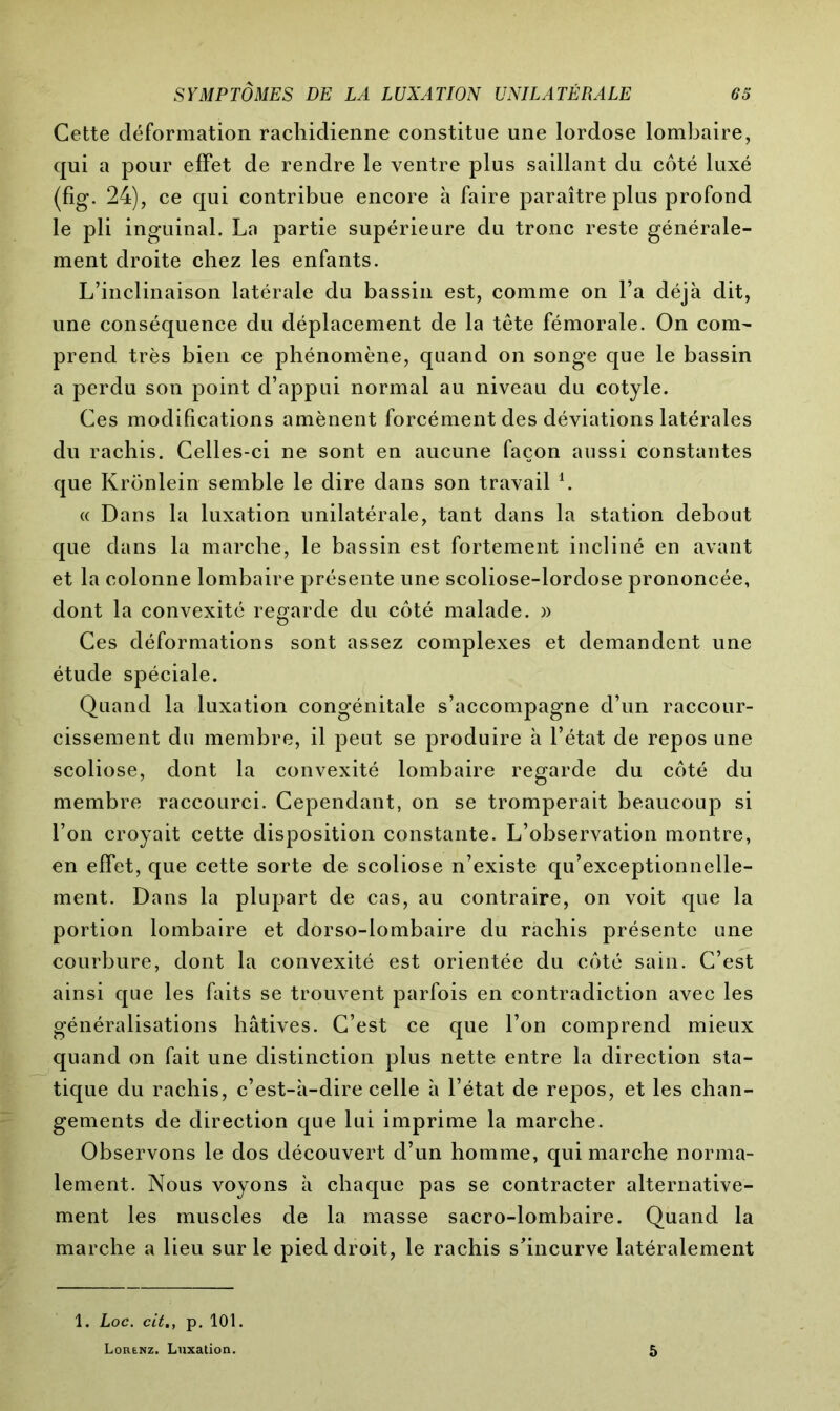 Cette déformation rachidienne constitue une lordose lombaire, qui a pour effet de rendre le ventre plus saillant du côté luxé (fig. 24), ce qui contribue encore à faire paraître plus profond le pli inguinal. La partie supérieure du tronc reste générale- ment droite chez les enfants. L’inclinaison latérale du bassin est, comme on l’a déjà dit, une conséquence du déplacement de la tête fémorale. On com- prend très bien ce phénomène, quand on songe que le bassin a perdu son point d’appui normal au niveau du cotyle. Ces modifications amènent forcément des déviations latérales du rachis. Celles-ci ne sont en aucune façon aussi constantes que Krönlein semble le dire dans son travail h « Dans la luxation unilatérale, tant dans la station debout que dans la marche, le bassin est fortement incliné en avant et la colonne lombaire présente une scoliose-lordose prononcée, dont la convexité regarde du côté malade. )> Ces déformations sont assez complexes et demandent une étude spéciale. Quand la luxation congénitale s’accompagne d’un raccour- cissement du membre, il peut se produire à l’état de repos une scoliose, dont la convexité lombaire regarde du côté du membre raccourci. Cependant, on se tromperait beaucoup si l’on croyait cette disposition constante. L’observation montre, en effet, que cette sorte de scoliose n’existe qu’exceptionnelle- ment. Dans la plupart de cas, au contraire, on voit que la portion lombaire et dorso-lombaire du rachis présente une courbure, dont la convexité est orientée du côté sain. C’est ainsi que les faits se trouvent parfois en contradiction avec les généralisations hâtives. C’est ce que l’on comprend mieux quand on fait une distinction plus nette entre la direction sta- tique du rachis, c’est-à-dire celle à l’état de repos, et les chan- gements de direction que lui imprime la marche. Observons le dos découvert d’un homme, qui marche norma- lement. Nous voyons à chaque pas se contracter alternative- ment les muscles de la masse sacro-lombaire. Quand la marche a lieu sur le pied droit, le rachis s’incurve latéralement 1. Loc. cit., p. 101. Lorenz. Luxation. 5