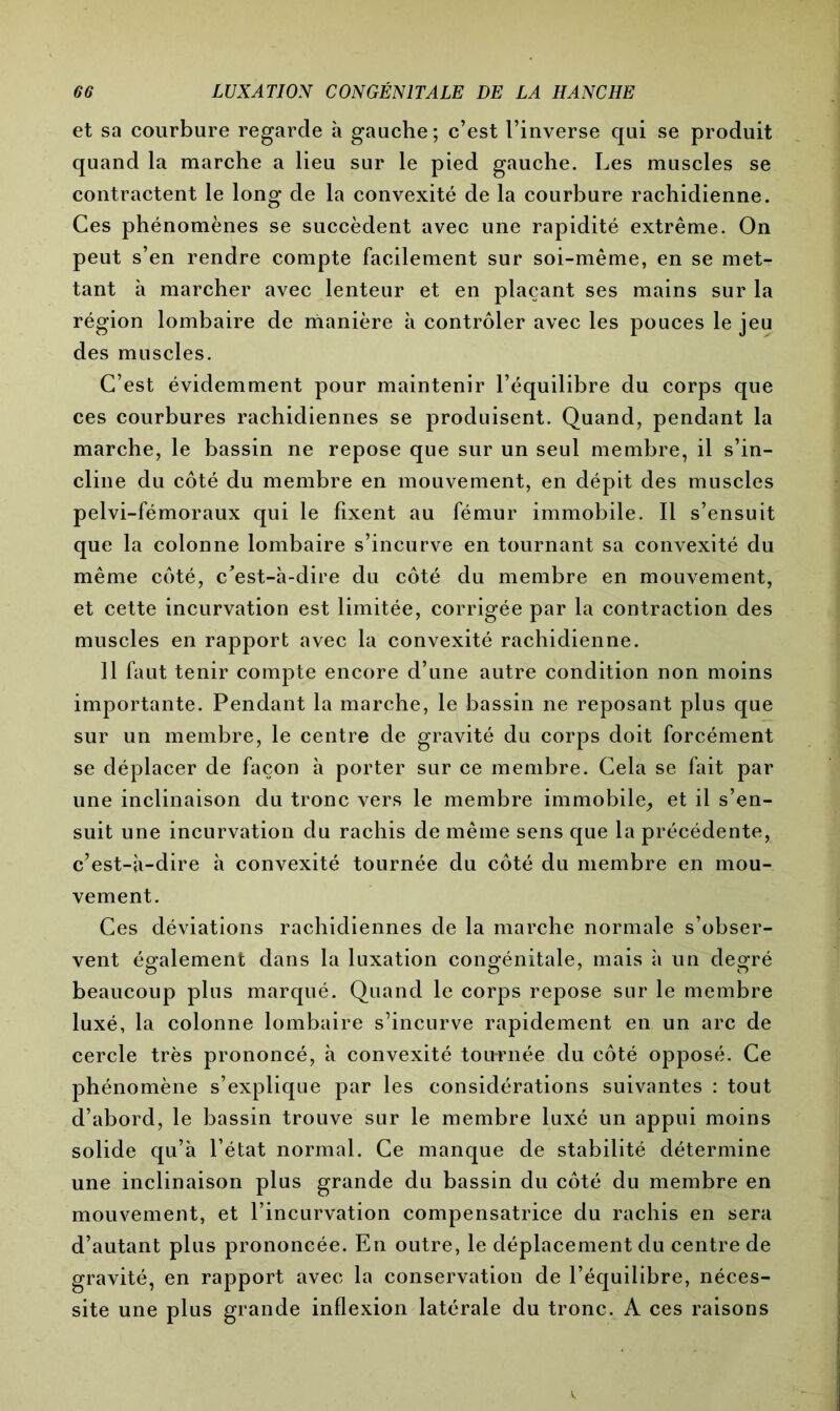 et sa courbure regarde à gauche; c’est l’inverse qui se produit quand la marche a lieu sur le pied gauche. Les muscles se contractent le long de la convexité de la courbure rachidienne. Ces phénomènes se succèdent avec une rapidité extrême. On peut s’en rendre compte facilement sur soi-même, en se met- tant à marcher avec lenteur et en plaçant ses mains sur la région lombaire de manière à contrôler avec les pouces le jeu des muscles. C’est évidemment pour maintenir l’équilibre du corps que ces courbures rachidiennes se produisent. Quand, pendant la marche, le bassin ne repose que sur un seul membre, il s’in- cline du côté du membre en mouvement, en dépit des muscles pelvi-fémoraux qui le fixent au fémur immobile. Il s’ensuit que la colonne lombaire s’incurve en tournant sa convexité du même côté, c'est-à-dire du côté du membre en mouvement, et cette incurvation est limitée, corrigée par la contraction des muscles en rapport avec la convexité rachidienne. 11 faut tenir compte encore d’une autre condition non moins importante. Pendant la marche, le bassin ne reposant plus que sur un membre, le centre de gravité du corps doit forcément se déplacer de façon à porter sur ce membre. Cela se fait par une inclinaison du tronc vers le membre immobile, et il s’en- suit une incurvation du rachis de même sens que la précédente, c’est-à-dire à convexité tournée du côté du membre en mou- vement. Ces déviations rachidiennes de la marche normale s’obser- vent également dans la luxation congénitale, mais à un degré beaucoup plus marqué. Quand le corps repose sur le membre luxé, la colonne lombaire s’incurve rapidement en un arc de cercle très prononcé, à convexité tournée du côté opposé. Ce phénomène s’explique par les considérations suivantes : tout d’abord, le bassin trouve sur le membre luxé un appui moins solide qu’à l’état normal. Ce manque de stabilité détermine une inclinaison plus grande du bassin du côté du membre en mouvement, et l’incurvation compensatrice du rachis en sera d’autant plus prononcée. En outre, le déplacement du centre de gravité, en rapport avec la conservation de l’équilibre, néces- site une plus grande inflexion latérale du tronc. A ces raisons