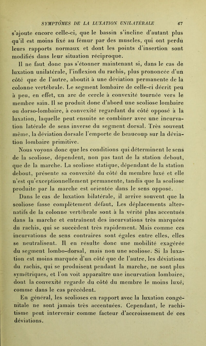 s’ajoute encore celle-ci, que le bassin s’incline d’autant plus qu’il est moins fixé au fémur par des muscles, qui ont perdu leurs rapports normaux et dont les points d’insertion sont modifiés dans leur situation réciproque. Il ne faut donc pas s’étonner maintenant si, dans le cas de luxation unilatérale, l’inflexion du rachis, plus prononcée d’un côté que de l’autre, aboutit h une déviation permanente de la colonne vertébrale. Le segment lombaire de celle-ci décrit peu à peu, en effet, un arc de cercle à convexité tournée vers le membre sain. Il se produit donc d’abord une scoliose lombaire ou dorso-lombaire, à convexité regardant du côté opposé à la luxation, laquelle peut ensuite se combiner avec une incurva- tion latérale de sens inverse du segment dorsal. Très souvent même, la déviation dorsale l’emporte de beaucoup sur la dévia- tion lombaire primitive. Nous voyons donc que les conditions qui déterminent le sens de la scoliose, dépendent, non pas tant de la station debout, que de la marche. La scoliose statique, dépendant de la station debout, présente sa convexité du côté du membre luxé et elle n’est qu’exceptionnellement permanente, tandis que la scoliose produite par la marche est orientée dans le sens opposé. Dans le cas de luxation bilatérale, il arrive souvent que la scoliose fasse complètement défaut. Les déplacements alter- natifs de la colonne vertébrale sont à la vérité plus accentués dans la marche et entraînent des incurvations très marquées du rachis, qui se succèdent très rapidement. Mais comme ces incurvations de sens contraires sont égales entre elles, elles se neutralisent. Il en résulte donc une mobilité exagérée du segment lombo-dorsal, mais non une scoliose. Si la luxa- tion est moins marquée d’un côté que de l’autre, les déviations du rachis, qui se produisent pendant la marche, ne sont plus symétriques, et l’on voit apparaître une incurvation lombaire, dont la convexité regarde du côté du membre le moins luxé, comme dans le cas précédent. En général, les scolioses en rapport avec la luxation congé- nitale ne sont jamais très accentuées. Cependant, le rachi- tisme peut intervenir comme facteur d’accroissement de ces déviations.