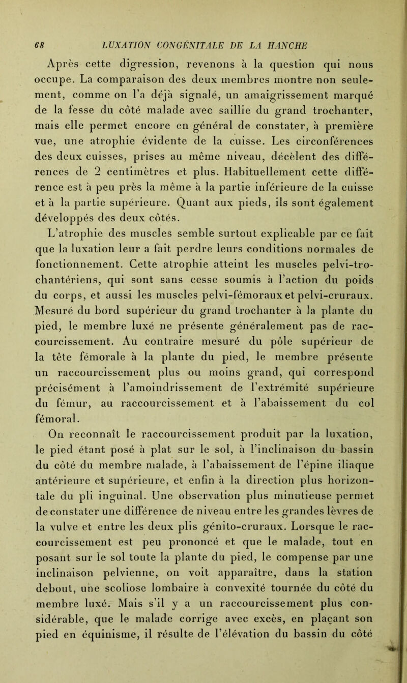 Après cette digression, revenons à la question qui nous occupe. La comparaison des deux membres montre non seule- ment, comme on l’a déjà signalé, un amaigrissement marqué de ta fesse du côté malade avec saillie du grand trochanter, mais elle permet encore en général de constater, à première vue, une atrophie évidente de la cuisse. Les circonférences des deux cuisses, prises au même niveau, décèlent des diffé- rences de 2 centimètres et plus. Habituellement cette diffé- rence est à peu près la même à la partie inférieure de la cuisse et à la partie supérieure. Quant aux pieds, ils sont également développés des deux côtés. L’atrophie des muscles semble surtout explicable par ce fait que la luxation leur a fait perdre leurs conditions normales de fonctionnement. Cette atrophie atteint les muscles pelvi-tro- chantériens, qui sont sans cesse soumis à l’action du poids du corps, et aussi les muscles pelvi-fémoraux et pelvi-cruraux. Mesuré du bord supérieur du grand trochanter à la plante du pied, le membre luxé ne présente généralement pas de rac- courcissement. Au contraire mesuré du pôle supérieur de la tête fémorale à la plante du pied, le membre présente un raccourcissement; plus ou moins grand, qui correspond précisément à l’amoindrissement de l’extrémité supérieure du fémur, au raccourcissement et à l’abaissement du col fémoral. On reconnaît le raccourcissement produit par la luxation, le pied étant posé à plat sur le sol, à l’inclinaison du bassin du côté du membre malade, à l’abaissement de l’épine iliaque antérieure et supérieure, et enfin à la direction plus horizon- tale du pli inguinal. Une observation plus minutieuse permet de constater une différence de niveau entre les grandes lèvres de la vulve et entre les deux plis génito-cruraux. Lorsque le rac- courcissement est peu prononcé et que le malade, tout en posant sur le sol toute la plante du pied, le compense par une inclinaison pelvienne, on voit apparaître, dans la station debout, une scoliose lombaire à convexité tournée du côté du membre luxé. Mais s’il y a un raccourcissement plus con- sidérable, que le malade corrige avec excès, en plaçant son pied en équinisme, il résulte de l’élévation du bassin du côté