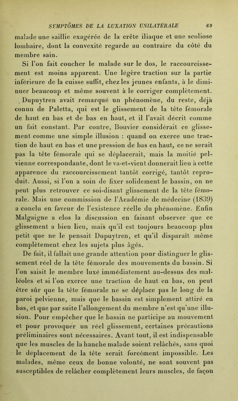 malade une saillie exagérée de la crête iliaque et une scoliose lombaire, dont la convexité regarde au contraire du côté du membre sain. Si Ton fait coucher le malade sur le dos, le raccourcisse- ment est moins apparent. Une légère traction sur la partie inférieure de la cuisse suffit, chez les jeunes enfants, à le dimi- nuer beaucoup et même souvent à le corriger complètement. Dupuytren avait remarqué un phénomène, du reste, déjà connu de Paletta, qui est le glissement de la tête fémorale de haut en bas et de bas en haut, et il l’avait décrit comme un fait constant. Par contre, Bouvier considérait ce glisse- ment comme une simple illusion : quand on exerce une trac- tion de haut en bas et une pression de bas en haut, ce ne serait pas la tête fémorale qui se déplacerait, mais la moitié pel- vienne correspondante, dont le va-et-vient donnerait lieu à cette apparence du raccourcissement tantôt corrigé, tantôt repro- duit. Aussi, si l’on a soin de fixer solidement le bassin, on ne peut plus retrouver ce soi-disant glissement de la tête fémo- rale. Mais une commission de l’Académie de médecine (1839) a conclu en faveur de l’existence réelle du phénomène. Enfin Malgaigne a clos la discussion en faisant observer que ce glissement a bien lieu, mais qu’il est toujours beaucoup plus petit que ne le pensait Dupuytren, et qu’il disparaît même complètement chez les sujets plus âgés. De fait, il fallait une grande attention pour distinguer le glis- sement réel de la tête fémorale des mouvements du bassin. Si l’on saisit le membre luxé immédiatement au-dessus des mal- léoles et si l’on exerce une traction de haut en bas, on peut être sûr que la tête fémorale ne se déplace pas le long de la paroi pelvienne, mais que le bassin est simplement attiré en bas, et que par suite l’allongement du membre n’est qu’une illu- sion. Pour empêcher que le bassin ne participe au mouvement et pour provoquer un réel glissement, certaines précautions préliminaires sont nécessaires. Avant tout, il est indispensable que les muscles de la hanche malade soient relâchés, sans quoi le déplacement de la tête serait forcément impossible. Les malades, même ceux de bonne volonté, ne sont souvent pas susceptibles de relâcher complètement leurs muscles, de façon
