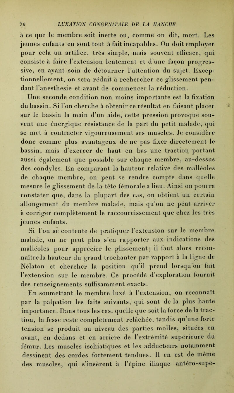 à ce que le membre soit inerte ou, comme on dit, mort. Les jeunes enfants en sont tout à fait incapables. On doit employer pour cela un artifice, très simple, mais souvent efficace, qui consiste à faire l’extension lentement et d’une façon progres- sive, en ayant soin de détourner l’attention du sujet. Excep- tionnellement, on sera réduit à rechercher ce glissement pen- dant l’anesthésie et avant de commencer la réduction. Une seconde condition non moins importante est la fixation du bassin. Si l’on cherche à obtenir ce résultat en faisant placer sur le bassin la main d’un aide, cette pression provoque sou- vent une énergique résistance de la part du petit malade, qui se met à contracter vigoureusement ses muscles. Je considère donc comme plus avantageux de ne pas fixer directement le bassin, mais d’exercer de haut en bas une traction portant aussi également que possible sur chaque membre, au-dessus des condyles. En comparant la hauteur relative des malléoles de chaque membre, on peut se rendre compte dans quelle mesure le glissement de la tête fémorale a lieu. Ainsi on pourra constater que, dans la plupart des cas, on obtient un certain allongement du membre malade, mais qu’on ne peut arriver à corriger complètement le raccourcissement que chez les très jeunes enfants. Si l’on se contente de pratiquer l’extension sur le membre malade, on ne peut pins s’en rapporter aux indications des malléoles pour apprécier le glissement; il faut alors recon- naître la hauteur du grand trochanter par rapport à la ligne de Nélaton et chercher la position qu’il prend lorsqu’on fait l’extension sur le membre. Ce procédé d’exploration fournit des renseignements suffisamment exacts. En soumettant le membre luxé à l’extension, on reconnaît par la palpation les faits suivants, qui sont de la plus haute importance. Dans tous les cas, quelle que soit la force de la trac- tion, la fesse reste complètement relâchée, tandis qu’une forte tension se produit au niveau des parties molles, situées en avant, en dedans et en arrière de l’extrémité supérieure du fémur. Les muscles ischiatiques et les adducteurs notamment dessinent des cordes fortement tendues. Il en est de même des muscles, qui s’insèrent à l’épine iliaque antéro-supé-