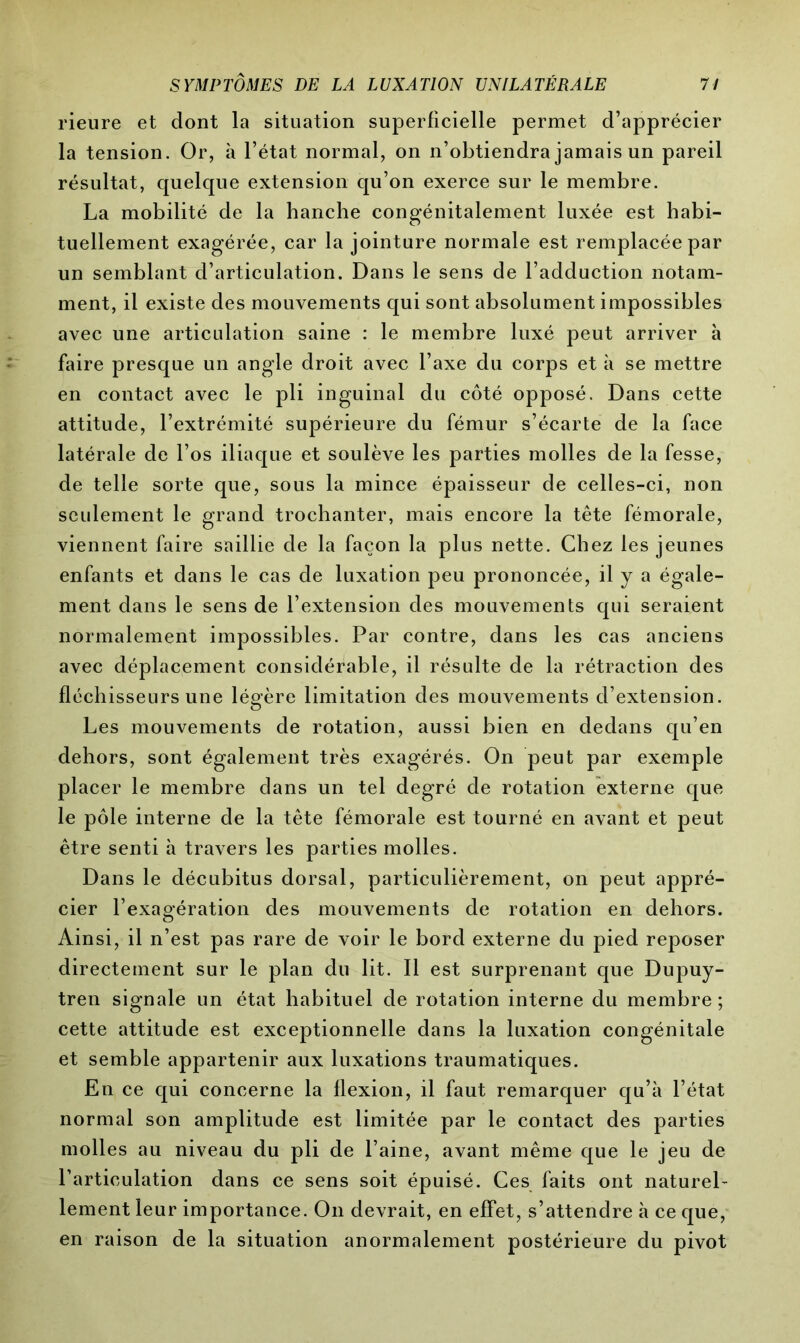 rieure et dont la situation superficielle permet d’apprécier la tension. Or, à l’état normal, on n’obtiendra jamais un pareil résultat, quelque extension qu’on exerce sur le membre. La mobilité de la hanche congénitalement luxée est habi- tuellement exagérée, car la jointure normale est remplacée par un semblant d’articulation. Dans le sens de l’adduction notam- ment, il existe des mouvements qui sont absolument impossibles avec une articulation saine : le membre luxé peut arriver à faire presque un angle droit avec l’axe du corps et à se mettre en contact avec le pli inguinal du côté opposé. Dans cette attitude, l’extrémité supérieure du fémur s’écarte de la face latérale de l’os iliaque et soulève les parties molles de la fesse, de telle sorte que, sous la mince épaisseur de celles-ci, non seulement le grand trochanter, mais encore la tête fémorale, viennent faire saillie de la façon la plus nette. Chez les jeunes enfants et dans le cas de luxation peu prononcée, il y a égale- ment dans le sens de l’extension des mouvements qui seraient normalement impossibles. Par contre, dans les cas anciens avec déplacement considérable, il résulte de la rétraction des fléchisseurs une légère limitation des mouvements d’extension. Les mouvements de rotation, aussi bien en dedans qu’en dehors, sont également très exagérés. On peut par exemple placer le membre dans un tel degré de rotation externe que le pôle interne de la tête fémorale est tourné en avant et peut être senti à travers les parties molles. Dans le décubitus dorsal, particulièrement, on peut appré- cier l’exagération des mouvements de rotation en dehors. Ainsi, il n’est pas rare de voir le bord externe du pied reposer directement sur le plan du lit. Il est surprenant que Dupuy- tren signale un état habituel de rotation interne du membre; cette attitude est exceptionnelle dans la luxation congénitale et semble appartenir aux luxations traumatiques. En ce qui concerne la flexion, il faut remarquer qu’à l’état normal son amplitude est limitée par le contact des parties molles au niveau du pli de l’aine, avant même que le jeu de l’articulation dans ce sens soit épuisé. Ces faits ont naturel- lement leur importance. On devrait, en effet, s’attendre à ce que, en raison de la situation anormalement postérieure du pivot