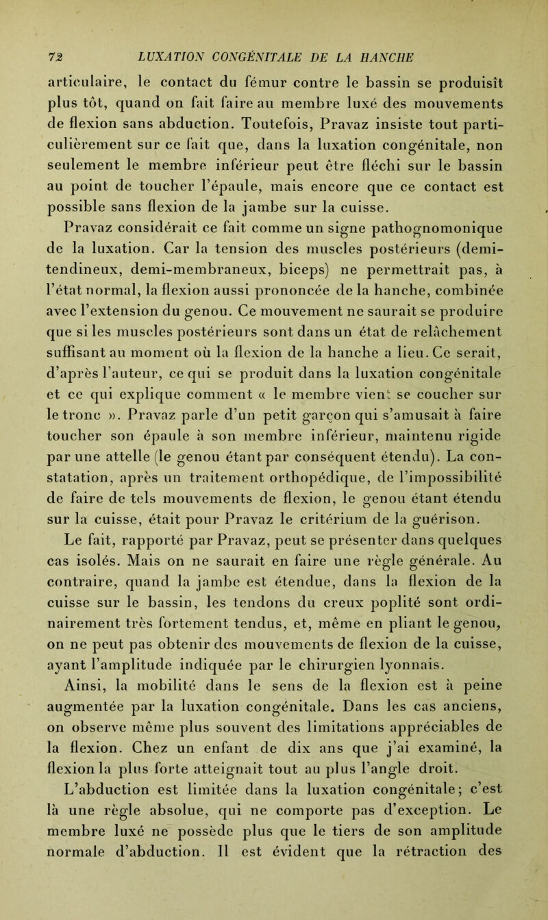 articulaire, le contact du fémur contre le bassin se produisît plus tôt, quand on fait faire au membre luxé des mouvements de flexion sans abduction. Toutefois, Pravaz insiste tout parti- culièrement sur ce fait que, dans la luxation congénitale, non seulement le membre inférieur peut être fléchi sur le bassin au point de toucher l’épaule, mais encore que ce contact est possible sans flexion de la jambe sur la cuisse. Pravaz considérait ce fait comme un signe pathognomonique de la luxation. Car la tension des muscles postérieurs (demi- tendineux, demi-membraneux, biceps) ne permettrait pas, à l’état normal, la flexion aussi prononcée de la hanche, combinée avec l’extension du genou. Ce mouvement ne saurait se produire que si les muscles postérieurs sont dans un état de relâchement suffisant au moment où la flexion de la hanche a lieu. Ce serait, d’après l’auteur, ce qui se produit dans la luxation congénitale et ce qui explique comment « le membre vienî; se coucher sur le tronc ». Pravaz parle d’un petit garçon qui s’amusait à faire toucher son épaule à son membre inférieur, maintenu rigide par une attelle (le genou étant par conséquent étendu). La con- statation, après un traitement orthopédique, de l’impossibilité de faire de tels mouvements de flexion, le genou étant étendu sur la cuisse, était pour Pravaz le critérium de la guérison. Le fait, rapporté par Pravaz, peut se présenter dans quelques cas isolés. Mais on ne saurait en faire une règle générale. Au contraire, quand la jambe est étendue, dans la flexion de la cuisse sur le bassin, les tendons du creux poplité sont ordi- nairement très fortement tendus, et, même en pliant le genou, on ne peut pas obtenir des mouvements de flexion de la cuisse, ayant l’amplitude indiquée par le chirurgien lyonnais. Ainsi, la mobilité dans le sens de la flexion est à peine augmentée par la luxation congénitale. Dans les cas anciens, on observe même plus souvent des limitations appréciables de la flexion. Chez un enfant de dix ans que j’ai examiné, la flexion la plus forte atteignait tout au plus l’angle droit. L’abduction est limitée dans la luxation congénitale; c’est là une règle absolue, qui ne comporte pas d’exception. Le membre luxé ne possède plus que le tiers de son amplitude normale d’abduction. Il est évident que la rétraction des