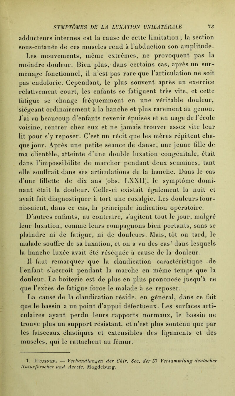adducteurs internes est la cause de cette limitation ; la section sous-cutanée de ces muscles rend à l’abduction son amplitude. Les mouvements, même extrêmes, ne provoquent pas la moindre douleur. Bien plus, dans certains cas, après un sur- menage fonctionnel, il n’est pas rare que l’articulation ne soit pas endolorie. Cependant, le plus souvent après un exercice relativement court, les enfants se fatiguent très vite, et cette fatigue se change fréquemment en une véritable douleur, siégeant ordinairement à la hanche et plus rarement au genou. J’ai vu beaucoup d’enfants revenir épuisés et en nage de l’école voisine, rentrer chez eux et ne jamais trouver assez vite leur lit pour s’y reposer. C’est un récit que les mères répètent cha- que jour. Après une petite séance de danse, une jeune fille de ma clientèle, atteinte d’une double luxation congénitale, était dans l’impossibilité de marcher pendant deux semaines, tant elle souffrait dans ses articulations de la hanche. Dans le cas d’une fillette de dix ans (obs. LXXII), le symptôme domi- nant était la douleur. Celle-ci existait également la nuit et avait fait diagnostiquer à tort une coxalgie. Les douleurs four- nissaient, dans ce cas, la principale indication opératoire. D’autres enfants, au contraire, s’agitent tout le jour, malgré leur luxation, comme leurs compagnons bien portants, sans se plaindre ni de fatigue, ni de douleurs. Mais, tôt ou tard, le malade souffre de sa luxation, et on a vu des cas1 dans lesquels la hanche luxée avait été réséquée à cause de la douleur. Il faut remarquer que la claudication caractéristique de l’enfant s’accroît pendant la marche en même temps que la douleur. La boiterie est de plus en plus prononcée jusqu’à ce que l’excès de fatigue force le malade à se reposer. La cause de la claudication réside, en général, dans ce fait que le bassin a un point d’appui défectueux. Les surfaces arti- culaires ayant perdu leurs rapports normaux, le bassin ne trouve plus un support résistant, et n’est plus soutenu que par les faisceaux élastiques et extensibles des ligaments et des muscles, qui le rattachent au fémur. 1. Iîeusnek. — Verhandlungen der Chir. Sec. der 57 Versammlung deutscher Naturforscher und Acrzte. Magdeburg.