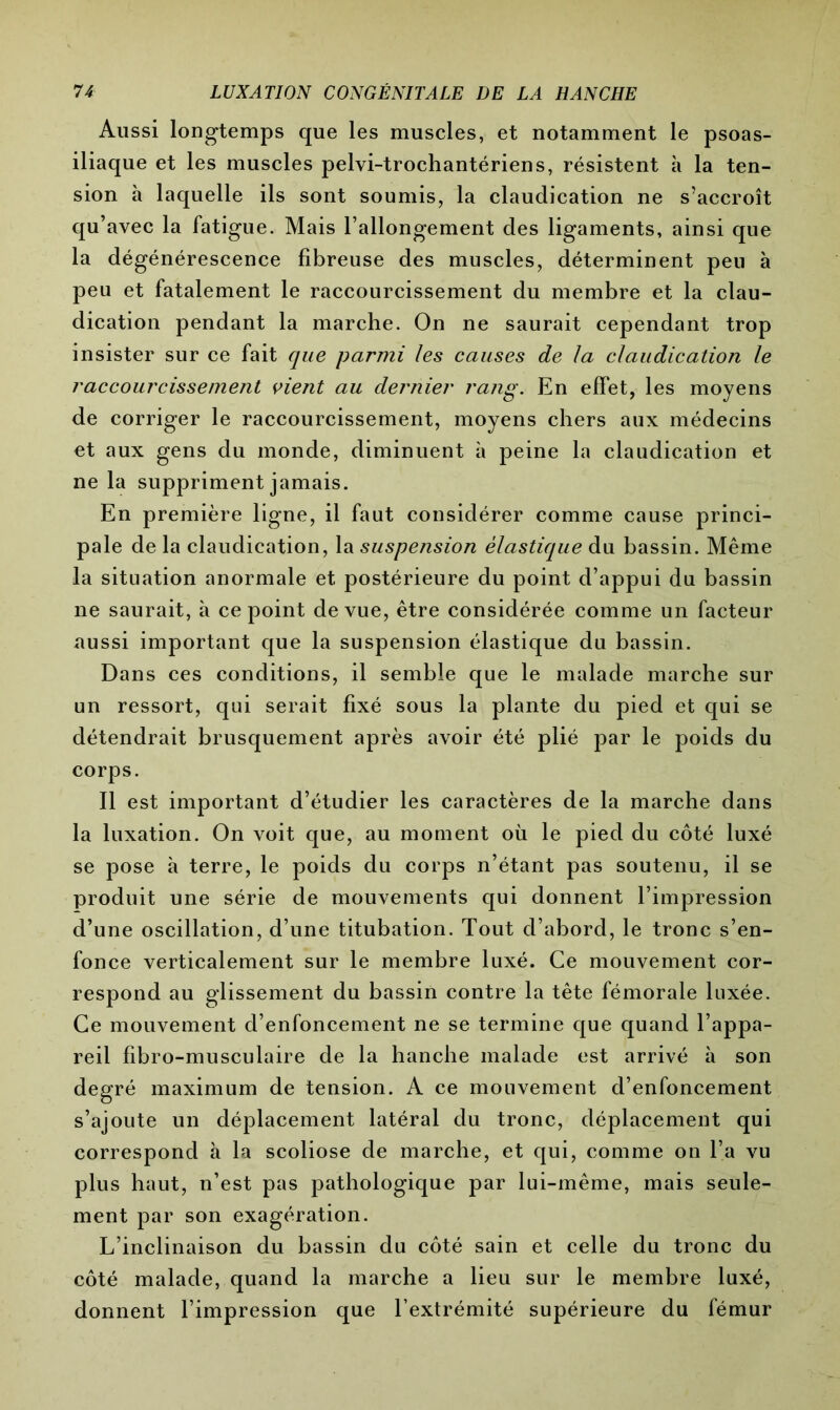 Aussi longtemps que les muscles, et notamment le psoas- iliaque et les muscles pelvi-trochantériens, résistent à la ten- sion à laquelle ils sont soumis, la claudication ne s’accroît qu’avec la fatigue. Mais l’allongement des ligaments, ainsi que la dégénérescence fibreuse des muscles, déterminent peu à peu et fatalement le raccourcissement du membre et la clau- dication pendant la marche. On ne saurait cependant trop insister sur ce fait que parmi les causes de la claudication le raccourcissement vient au dernier rang. En effet, les moyens de corriger le raccourcissement, moyens chers aux médecins et aux gens du monde, diminuent à peine la claudication et ne la suppriment jamais. En première ligne, il faut considérer comme cause princi- pale de la claudication, la suspension élastique du bassin. Même la situation anormale et postérieure du point d’appui du bassin ne saurait, à ce point de vue, être considérée comme un facteur aussi important que la suspension élastique du bassin. Dans ces conditions, il semble que le malade marche sur un ressort, qui serait fixé sous la plante du pied et qui se détendrait brusquement après avoir été plié par le poids du corps. Il est important d’étudier les caractères de la marche dans la luxation. On voit que, au moment où le pied du côté luxé se pose à terre, le poids du corps n’étant pas soutenu, il se produit une série de mouvements qui donnent l’impression d’une oscillation, d’une titubation. Tout d’abord, le tronc s’en- fonce verticalement sur le membre luxé. Ce mouvement cor- respond au glissement du bassin contre la tête fémorale luxée. Ce mouvement d’enfoncement ne se termine que quand l’appa- reil fibro-musculaire de la hanche malade est arrivé à son degré maximum de tension. A ce mouvement d’enfoncement s’ajoute un déplacement latéral du tronc, déplacement qui correspond à la scoliose de marche, et qui, comme on l’a vu plus haut, n’est pas pathologique par lui-même, mais seule- ment par son exagération. L’inclinaison du bassin du côté sain et celle du tronc du côté malade, quand la marche a lieu sur le membre luxé, donnent l’impression que l’extrémité supérieure du fémur
