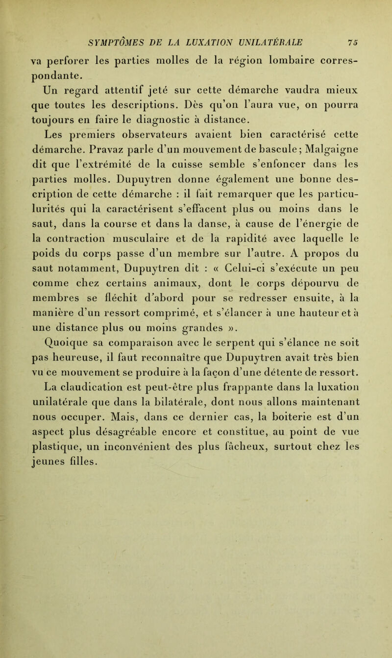 va perforer les parties molles de la région lombaire corres- pondante. Un regard attentif jeté sur cette démarche vaudra mieux que toutes les descriptions. Dès qu’on l’aura vue, on pourra toujours en faire le diagnostic à distance. Les premiers observateurs avaient bien caractérisé cette démarche. Pravaz parle d’un mouvement de bascule; Malgaigne dit que l’extrémité de la cuisse semble s’enfoncer dans les parties molles. Dupuytren donne également une bonne des- cription de cette démarche : il fait remarquer que les particu- lurités qui la caractérisent s’effacent plus ou moins dans le saut, dans la course et dans la danse, à cause de l’énergie de la contraction musculaire et de la rapidité avec laquelle le poids du corps passe d’un membre sur l’autre. A propos du saut notamment, Dupuytren dit : « Celui-ci s’exécute un peu comme chez certains animaux, dont le corps dépourvu de membres se fléchit d’abord pour se redresser ensuite, à la manière d’un ressort comprimé, et s’élancer à une hauteur et h une distance plus ou moins grandes ». Quoique sa comparaison avec le serpent qui s’élance ne soit pas heureuse, il faut reconnaître que Dupuytren avait très bien vu ce mouvement se produire à la façon d’une détente de ressort. La claudication est peut-être plus frappante dans la luxation unilatérale que dans la bilatérale, dont nous allons maintenant nous occuper. Mais, dans ce dernier cas, la boiterie est d’un aspect plus désagréable encore et constitue, au point de vue plastique, un inconvénient des plus fâcheux, surtout chez les jeunes filles.