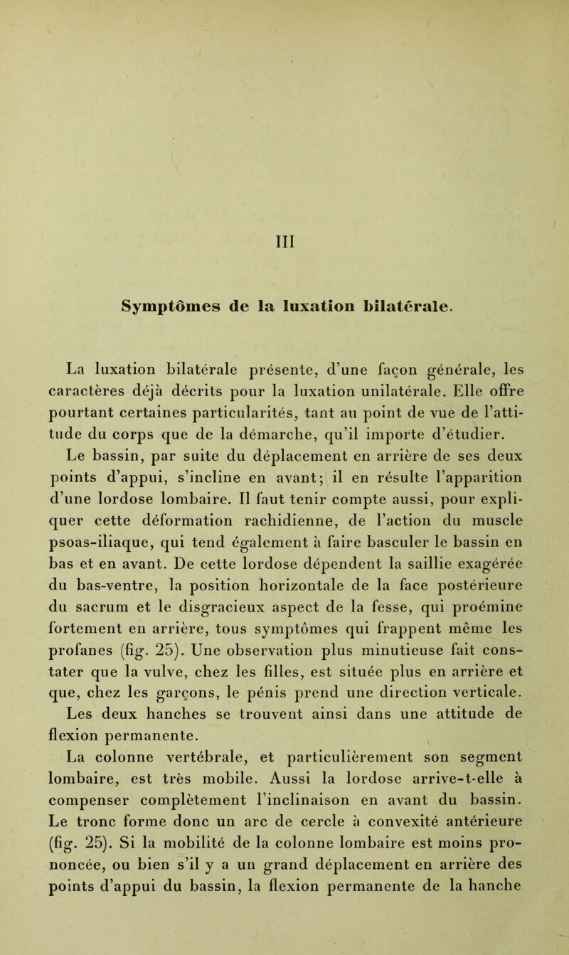 La luxation bilatérale présente, d’une façon générale, les caractères déjà décrits pour la luxation unilatérale. Elle offre pourtant certaines particularités, tant au point de vue de l’atti- tude du corps que de la démarche, qu’il importe d’étudier. Le bassin, par suite du déplacement en arrière de ses deux points d’appui, s’incline en avant; il en résulte l’apparition d’une lordose lombaire. Il faut tenir compte aussi, pour expli- quer cette déformation rachidienne, de l’action du muscle psoas-iliaque, qui tend également à faire basculer le bassin en bas et en avant. De cette lordose dépendent la saillie exagérée du bas-ventre, la position horizontale de la face postérieure du sacrum et le disgracieux aspect de la fesse, qui proémine fortement en arrière, tous symptômes qui frappent même les profanes (fig. 25). Une observation plus minutieuse fait cons- tater que la vulve, chez les filles, est située plus en arrière et que, chez les garçons, le pénis prend une direction verticale. Les deux hanches se trouvent ainsi dans une attitude de flexion permanente. La colonne vertébrale, et particulièrement son segment lombaire, est très mobile. Aussi la lordose arrive-t-elle à compenser complètement l’inclinaison en avant du bassin. Le tronc forme donc un arc de cercle à convexité antérieure (fig. 25). Si la mobilité de la colonne lombaire est moins pro- noncée, ou bien s’il y a un grand déplacement en arrière des points d’appui du bassin, la flexion permanente de la hanche