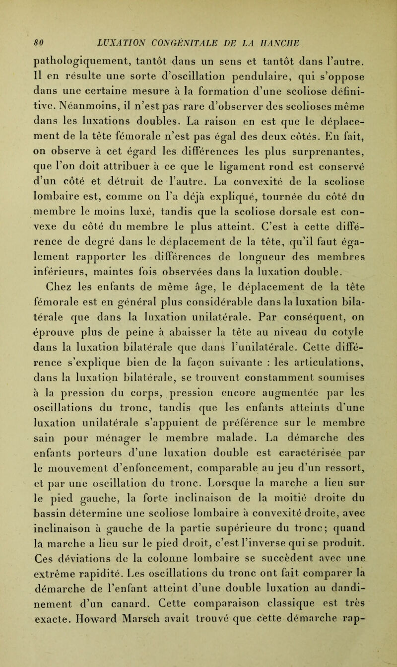 pathologiquement, tantôt dans un sens et tantôt dans l’autre. 11 en résulte une sorte d’oscillation pendulaire, qui s’oppose dans une certaine mesure à la formation d’une scoliose défini- tive. Néanmoins, il n’est pas rare d’observer des scolioses même dans les luxations doubles. La raison en est que le déplace- ment de la tête fémorale n’est pas égal des deux côtés. En fait, on observe à cet égard les différences les plus surprenantes, que l’on doit attribuer à ce que le ligament rond est conservé d’un côté et détruit de l’autre. La convexité de la scoliose lombaire est, comme on l’a déjà expliqué, tournée du côté du membre le moins luxé, tandis que la scoliose dorsale est con- vexe du côté du membre le plus atteint. C’est à cette diffé- rence de degré dans le déplacement de la tête, qu’il faut éga- lement rapporter les différences de longueur des membres inférieurs, maintes fois observées dans la luxation double. Chez les enfants de même âge, le déplacement de la tête fémorale est en général plus considérable dans la luxation bila- térale que dans la luxation unilatérale. Par conséquent, on éprouve plus de peine à abaisser la tête au niveau du cotyle dans la luxation bilatérale que dans l’unilatérale. Cette diffé- rence s’explique bien de la façon suivante : les articulations, dans la luxation bilatérale, se trouvent constamment soumises à la pression du corps, pression encore augmentée par les oscillations du tronc, tandis que les enfants atteints d’une luxation unilatérale s’appuient de préférence sur le membre sain pour ménager le membre malade. La démarche des enfants porteurs d’une luxation double est caractérisée par le mouvement d’enfoncement, comparable au jeu d’un ressort, et par une oscillation du tronc. Lorsque la marche a lieu sur le pied gauche, la forte inclinaison de la moitié droite du bassin détermine une scoliose lombaire à convexité droite, avec inclinaison à gauche de la partie supérieure du tronc; quand la marche a lieu sur le pied droit, c’est l’inverse qui se produit. Ces déviations de la colonne lombaire se succèdent avec une extrême rapidité. Les oscillations du tronc ont fait comparer la démarche de l’enfant atteint d’une double luxation au dandi- nement d’un canard. Cette comparaison classique est très exacte. Howard Marsch avait trouvé que cette démarche rap-