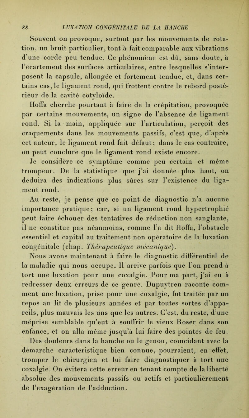 Souvent on provoque, surtout par les mouvements de rota- tion, un bruit particulier, tout à fait comparable aux vibrations d’une corde peu tendue. Ce phénomène est dû, sans doute, à l’écartement des surfaces articulaires, entre lesquelles s’inter- posent la capsule, allongée et fortement tendue, et, dans cer- tains cas, le ligament rond, qui frottent contre le rebord posté- rieur de la cavité cotyloïde. Hoffa cherche pourtant h faire de la crépitation, provoquée par certains mouvements, un signe de l’absence de ligament rond. Si la main, appliquée sur l’articulation, perçoit des craquements dans les mouvements passifs, c’est que, d’après cet auteur, le ligament rond fait défaut; dans le cas contraire, on peut conclure que le ligament rond existe encore. Je considère ce symptôme comme peu certain et même trompeur. De la statistique que j’ai donnée plus haut, on déduira des indications plus sûres sur l’existence du liga- ment rond. Au reste, je pense que ce point de diagnostic n’a aucune importance pratique; car, si un ligament rond hypertrophié peut faire échouer des tentatives de réduction non sanglante, il ne constitue pas néanmoins, comme l’a dit Hoffa, l’obstacle essentiel et capital au traitement non opératoire de la luxation congénitale (chap. Thérapeutique mécanique). Nous avons maintenant à faire le diagnostic différentiel de la maladie qui nous occupe. Il arrive parfois que l’on prend à tort une luxation pour une coxalgie. Pour ma part, j’ai eu à redresser deux erreurs de ce genre. Dupuytren raconte com- ment une luxation, prise pour une coxalgie, fut traitée par un repos au lit de plusieurs années et par toutes sortes d’appa- reils, plus mauvais les uns que les autres. C’est, du reste, d’une méprise semblable qu’eut à souffrir le vieux Roser dans son enfance, et on alla même jusqu’il lui faire des pointes de feu. Des douleurs dans la hanche ou le genou, coïncidant avec la démarche caractéristique bien connue, pourraient, en effet, tromper le chirurgien et lui faire diagnostiquer à tort une coxalgie. On évitera cette erreur en tenant compte de la liberté absolue des mouvements passifs ou actifs et particulièrement de l’exagération de l’adduction.