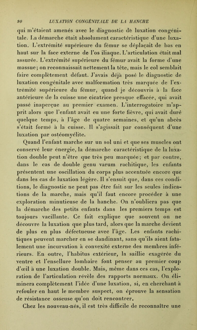 qui m’étaient amenés avec le diagnostic dë luxation congéni- tale. La démarche était absolument caractéristique d’une luxa- tion. L’extrémité supérieure du fémur se déplaçait de bas en haut sur la face externe de l’os iliaque. L’articulation était mal assurée. L’extrémité supérieure du fémur avait la forme d’une massue; on reconnaissait nettement la tête, mais le col semblait faire complètement défaut. J’avais déjà posé le diagnostic de luxation congénitale avec malformation très marquée de l’ex- trémité supérieure du fémur, quand je découvris à la face antérieure de la cuisse une cicatrice presque effacée, qui avait passé inaperçue au premier examen. L’interrogatoire m’ap- prit alors que l’enfant avait eu une forte fièvre, qui avait duré quelque temps, à l’âge de quatre semaines, et qu’un abcès s’était formé à la cuisse. Il s’agissait par conséquent d’une luxation par ostéomyélite. Quand l’enfant marche sur un sol uni et que ses muscles ont conservé leur énergie, la démarche caractéristique de la luxa- tion double peut n’être que très peu marquée; et par contre, dans le cas de double genu varum rachitique, les enfants présentent une oscillation du corps plus accentuée encore que dans les cas de luxation légère. Il s’ensuit que, dans ces condi- tions, le diagnostic ne peut pas être fait sur les seules indica- tions de la marche, mais qu’il faut encore procéder à une exploration minutieuse de la hanche. On n’oubliera pas que la démarche des petits enfants dans les premiers temps est toujours vacillante. Ce fait explique que souvent on ne découvre la luxation que plus tard, alors que la marche devient de plus en plus défectueuse avec l’âge. Les enfants rachi- tiques peuvent marcher en se dandinant, sans qu’ils aient fata- lement une incurvation à convexité externe des membres infé- rieurs. En outre, l’habitus extérieur, la saillie exagérée du ventre et l’ensellure lombaire font penser au premier coup d’œil à une luxation double. Mais, même dans ces cas, l’explo- ration de l’articulation révèle des rapports normaux. On éli- minera complètement l’idée d’une luxation, si, en cherchant à refouler en haut le membre suspect, on éprouve la sensation de résistance osseuse qu’on doit rencontrer. Chez les nouveau-nés, il est très difficile de reconnaître une