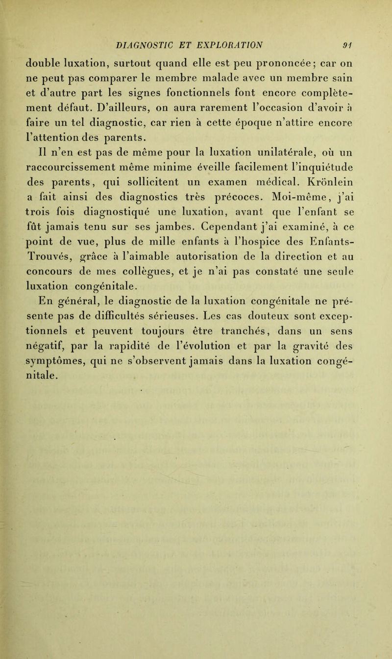 double luxation, surtout quand elle est peu prononcée; car on ne peut pas comparer le membre malade avec un membre sain et d’autre part les signes fonctionnels font encore complète- ment défaut. D’ailleurs, on aura rarement l’occasion d’avoir à faire un tel diagnostic, car rien à cette époque n’attire encore l’attention des parents. Il n’en est pas de même pour la luxation unilatérale, où un raccourcissement même minime éveille facilement l’inquiétude des parents, qui sollicitent un examen médical. Krönlein a fait ainsi des diagnostics très précoces. Moi-même, j’ai trois fois diagnostiqué une luxation, avant que l’enfant se fût jamais tenu sur ses jambes. Cependant j’ai examiné, h ce point de vue, plus de mille enfants à l’hospice des Enfants- Trouvés, grâce à l’aimable autorisation de la direction et au concours de mes collègues, et je n’ai pas constaté une seule luxation congénitale. En général, le diagnostic de la luxation congénitale ne pré- sente pas de difficultés sérieuses. Les cas douteux sont excep- tionnels et peuvent toujours être tranchés, dans un sens négatif, par la rapidité de l’évolution et par la gravité des symptômes, qui ne s’observent jamais dans la luxation congé- nitale.