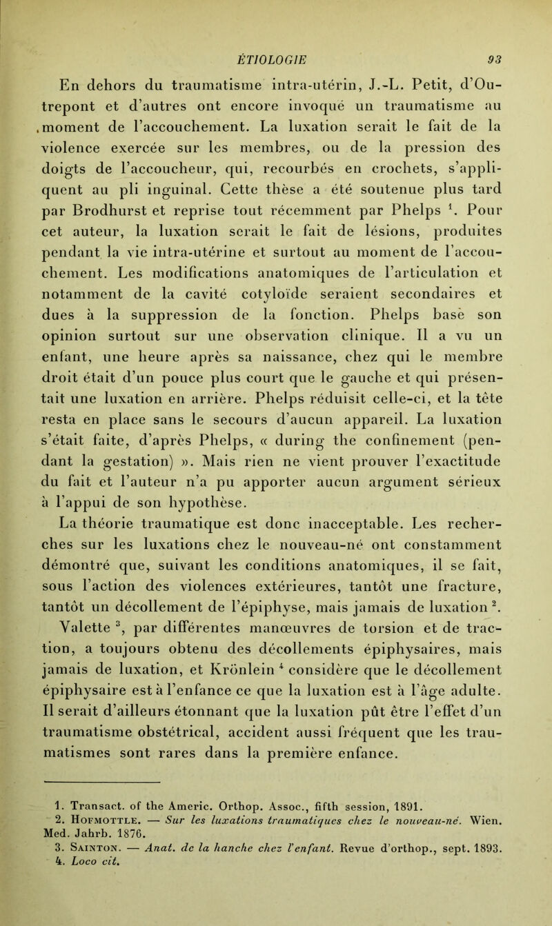 En dehors du traumatisme intra-utérin, J.-L. Petit, d’Ou- trepont et d’autres ont encore invoqué un traumatisme au .moment de l’accouchement. La luxation serait le fait de la violence exercée sur les membres, ou de la pression des doigts de l’accoucheur, qui, recourbés en crochets, s’appli- quent au pli inguinal. Cette thèse a été soutenue plus tard par Brodhurst et reprise tout récemment par Phelps l. Pour cet auteur, la luxation serait le fait de lésions, produites pendant la vie intra-utérine et surtout au moment de l’accou- chement. Les modifications anatomiques de l’articulation et notamment de la cavité cotyloïde seraient secondaires et dues à la suppression de la fonction. Phelps base son opinion surtout sur une observation clinique. Il a vu un enfant, une heure après sa naissance, chez qui le membre droit était d’un pouce plus court que le gauche et qui présen- tait une luxation en arrière. Phelps réduisit celle-ci, et la tête resta en place sans le secours d’aucun appareil. La luxation s’était faite, d’après Phelps, « during the confinement (pen- dant la gestation) ». Mais rien ne vient prouver l’exactitude du fait et l’auteur n’a pu apporter aucun argument sérieux à l’appui de son hypothèse. La théorie traumatique est donc inacceptable. Les recher- ches sur les luxations chez le nouveau-né ont constamment démontré que, suivant les conditions anatomiques, il se fait, sous l’action des violences extérieures, tantôt une fracture, tantôt un décollement de l’épiphyse, mais jamais de luxation2. Valette 3, par différentes manœuvres de torsion et de trac- tion, a toujours obtenu des décollements épiphysaires, mais jamais de luxation, et Krönlein 4 considère que le décollement épiphysaire est à l’enfance ce que la luxation est à l’âge adulte. Il serait d’ailleurs étonnant que la luxation pût être l’effet d’un traumatisme obstétrical, accident aussi fréquent que les trau- matismes sont rares dans la première enfance. 1. Transact. of the Americ. Orthop. Assoc., fifth session, 1891. 2. Hofmottle. — Sur les luxations traumatiques chez le nouveau-né. Wien. Med. Jahrb. 1876. 3. Sainton. — Anat. de la hanche chez l'enfant. Revue d’orthop., sept. 1893. 4. Loco cit.