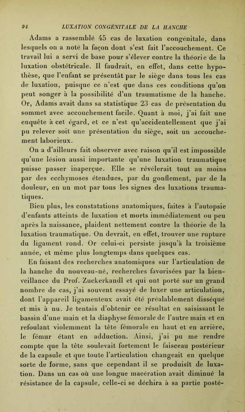 Adams a rassemblé 45 cas de luxation congénitale, dans lesquels on a noté la façon dont s’est fait l’accouchement. Ce travail lui a servi de base pour s’élever contre la théorie de la luxation obstétricale. Il faudrait, en effet, dans cette hypo- thèse, que l’enfant se présentât par le siège dans tous les cas de luxation, puisque ce n’est que dans ces conditions qu’on peut songer à la possibilité d’un traumatisme de la hanche. Or, Adams avait dans sa statistique 23 cas de présentation du sommet avec accouchement facile. Quant à moi, j’ai fait une enquête à cet égard, et ce n’est qu’accidentellement que j’ai pu relever soit une présentation du siège, soit un accouche- ment laborieux. On a d’ailleurs fait observer avec raison qu’il est impossible qu’une lésion aussi importante qu’une luxation traumatique puisse passer inaperçue. Elle se révélerait tout au moins par des ecchymoses étendues, par du gonflement, par de la douleur, en un mot par tous les signes des luxations trauma- tiques. Bien plus, les constatations anatomiques, faites à l’autopsie d’enfants atteints de luxation et morts immédiatement ou peu après la naissance, plaident nettement contre la théorie de la luxation traumatique. On devrait, en effet, trouver une rupture du ligament rond. Or celui-ci persiste jusqu’à la troisième année, et même plus longtemps dans quelques cas. En faisant des recherches anatomiques sur l’articulation de la hanche du nouveau-né, recherches favorisées par la bien- veillance du Prof. Zuckerkandl et qui ont porté sur un grand nombre de cas, j’ai souvent essayé de luxer une articulation, dont l’appareil ligamenteux avait été préalablement disséqué et mis à nu. Je tentais d’obtenir ce résultat en saisissant le bassin d’une main et la diaphyse fémorale de l’autre main et en refoulant violemment la tête fémorale en haut et en arrière, le fémur étant en adduction. Ainsi, j’ai pu me rendre compte que la tête soulevait fortement le faisceau postérieur de la capsule et que toute l’articulation changeait en quelque sorte de forme, sans que cependant il se produisît de luxa- tion. Dans un cas où une longue macération avait diminué la résistance de la capsule, celle-ci se déchira à sa partie posté-