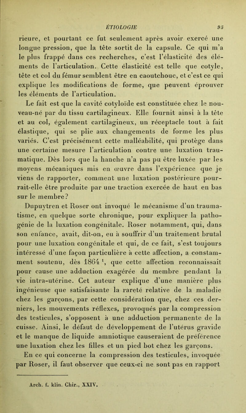 rieure, et pourtant ce fut seulement après avoir exercé une longue pression, que la tête sortit de la capsule. Ce qui m’a le plus frappé dans ces recherches, c’est l’élasticité des élé- ments de l’articulation. Cette élasticité est telle que cotyle, tête et col du fémur semblent être en caoutchouc, et c’est ce qui explique les modifications de forme, que peuvent éprouver les éléments de l’articulation. Le fait est que la cavité cotyloïde est constituée chez le nou- veau-né par du tissu cartilagineux. Elle fournit ainsi à la tête et au col, également cartilagineux, un réceptacle tout à fait élastique, qui se plie aux changements de forme les plus variés. C’est précisément cette malléabilité, qui protège dans une certaine mesure l’articulation contre une luxation trau- matique. Dès lors que la hanche n’a pas pu être luxée par les moyens mécaniques mis en œuvre dans l’expérience que je viens de rapporter, comment une luxation postérieure pour- rait-elle être produite par une traction exercée de haut en bas sur le membre ? Dupuytren et Roser ont invoqué le mécanisme d’un trauma- tisme, en quelque sorte chronique, pour expliquer la patho- génie de la luxation congénitale. Roser notamment, qui, dans son enfance, avait, dit-on, eu à souffrir d’un traitement brutal pour une luxation congénitale et qui, de ce fait, s’est toujours intéressé d’une façon particulière à cette affection, a constam- ment soutenu, dès 1864 *, que cette affection reconnaissait pour cause une adduction exagérée du membre pendant la vie intra-utérine. Cet auteur explique d’une manière plus ingénieuse que satisfaisante la rareté relative de la maladie chez les garçons, par cette considération que, chez ces der- niers, les mouvements réflexes, provoqués par la compression des testicules, s’opposent à une adduction permanente de la cuisse. Ainsi, le défaut de développement de l’utérus gravide et le manque de liquide amniotique causeraient de préférence une luxation chez les filles et un pied bot chez les garçons. En ce qui concerne la compression des testicules, invoquée par Roser, il faut observer que ceux-ci ne sont pas en rapport Arch. f. klin. Chir., XXIY.