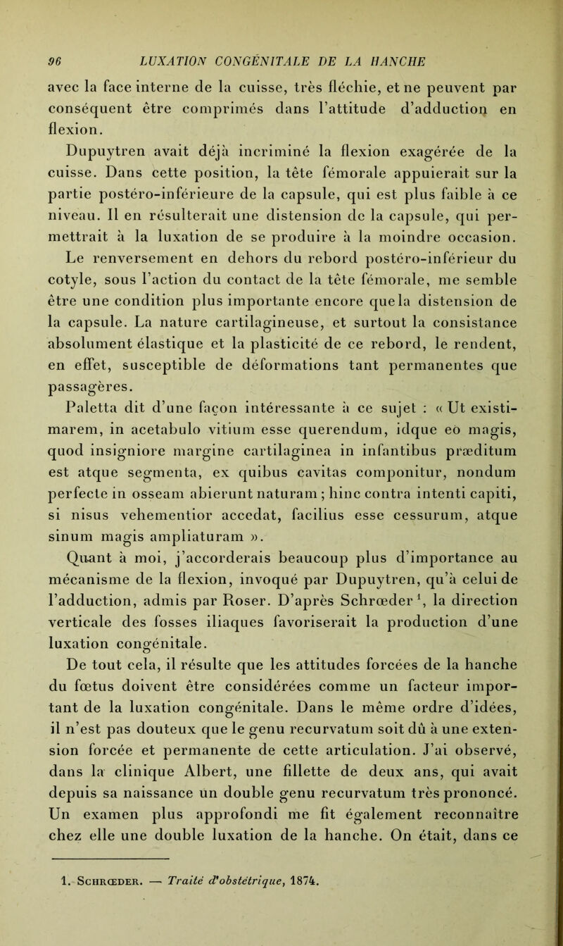 avec la face interne de la cuisse, très fléchie, et ne peuvent par conséquent être comprimés dans l’attitude d’adduction en flexion. Dupuytren avait déjà incriminé la flexion exagérée de la cuisse. Dans cette position, la tête fémorale appuierait sur la partie postéro-inférieure de la capsule, qui est plus faible à ce niveau. Il en résulterait une distension de la capsule, qui per- mettrait à la luxation de se produire à la moindre occasion. Le renversement en dehors du rebord postéro-inférieur du cotyle, sous l’action du contact de la tête fémorale, me semble être une condition plus importante encore que la distension de la capsule. La nature cartilagineuse, et surtout la consistance absolument élastique et la plasticité de ce rebord, le rendent, en effet, susceptible de déformations tant permanentes que passagères. Paletta dit d’une façon intéressante à ce sujet : « Ut existi- marem, in acetabulo vitium esse querendum, idque eo magis, quod insigniore margine cartilaginea in infantibus præditum est atque segmenta, ex quibus cavitas componitur, nondum perfecte in osseam abierunt naturam ; hinc contra intenti capiti, si nisus vehementior accedat, facilius esse cessurum, atque sinum magis ampliaturam ». Quant à moi, j’accorderais beaucoup plus d’importance au mécanisme de la flexion, invoqué par Dupuytren, qu’à celui de l’adduction, admis par Roser. D’après Schrœder1, la direction verticale des fosses iliaques favoriserait la production d’une luxation congénitale. De tout cela, il résulte que les attitudes forcées de la hanche du fœtus doivent être considérées comme un facteur impor- tant de la luxation congénitale. Dans le même ordre d’idées, il n’est pas douteux que le genu recurvatum soit dû à une exten- sion forcée et permanente de cette articulation. J’ai observé, dans la clinique Albert, une fillette de deux ans, qui avait depuis sa naissance un double genu recurvatum très prononcé. Un examen plus approfondi me fit également reconnaître chez elle une double luxation de la hanche. On était, dans ce 1. Schrœder. — Traité d'obstétrique, 1874.