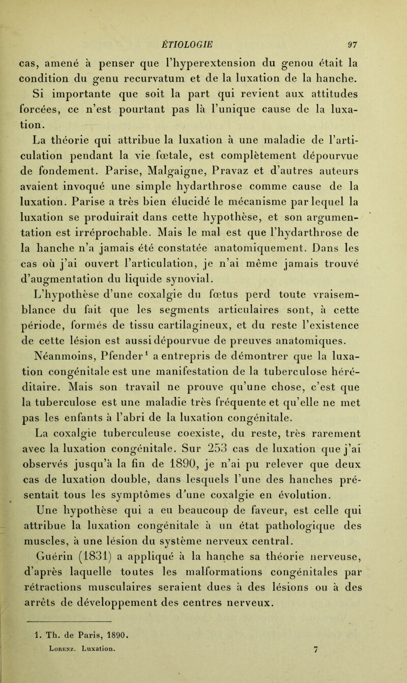 cas, amené à penser que l’hyperextension du genou était la condition du genu recurvatum et de la luxation de la hanche. Si importante que soit la part qui revient aux attitudes forcées, ce n’est pourtant pas là l’unique cause de la luxa- tion. La théorie qui attribue la luxation à une maladie de l’arti- culation pendant la vie fœtale, est complètement dépourvue de fondement. Parise, Malgaigne, Pravaz et d’autres auteurs avaient invoqué une simple hydarthrose comme cause de la luxation. Parise a très bien élucidé le mécanisme par lequel la luxation se produirait dans cette hypothèse, et son argumen- tation est irréprochable. Mais le mal est que l’hydarthrose de la hanche n’a jamais été constatée anatomiquement. Dans les cas où j’ai ouvert l’articulation, je n’ai même jamais trouvé d’augmentation du liquide synovial. L’hypothèse d’une coxalgie du fœtus perd toute vraisem- blance du fait que les segments articulaires sont, à cette période, formés de tissu cartilagineux, et du reste l’existence de cette lésion est aussi dépourvue de preuves anatomiques. Néanmoins, Pfender1 a entrepris de démontrer que la luxa- tion congénitale est une manifestation de la tuberculose héré- ditaire. Mais son travail ne prouve qu’une chose, c’est que la tuberculose est une maladie très fréquente et qu’elle ne met pas les enfants à l’abri de la luxation congénitale. La coxalgie tuberculeuse coexiste, du reste, très rarement avec la luxation congénitale. Sur 253 cas de luxation que j’ai observés jusqu’à la fin de 1890, je n’ai pu relever que deux cas de luxation double, dans lesquels l’une des hanches pré- sentait tous les symptômes d’une coxalgie en évolution. Une hypothèse qui a eu beaucoup de faveur, est celle qui attribue la luxation congénitale à un état pathologique des muscles, à une lésion du système nerveux central. Guérin (1831) a appliqué à la hanche sa théorie nerveuse, d’après laquelle toutes les malformations congénitales par rétractions musculaires seraient dues à des lésions ou à des arrêts de développement des centres nerveux. 1. Th. de Paris, 1890. Lorenz. Luxation. 7