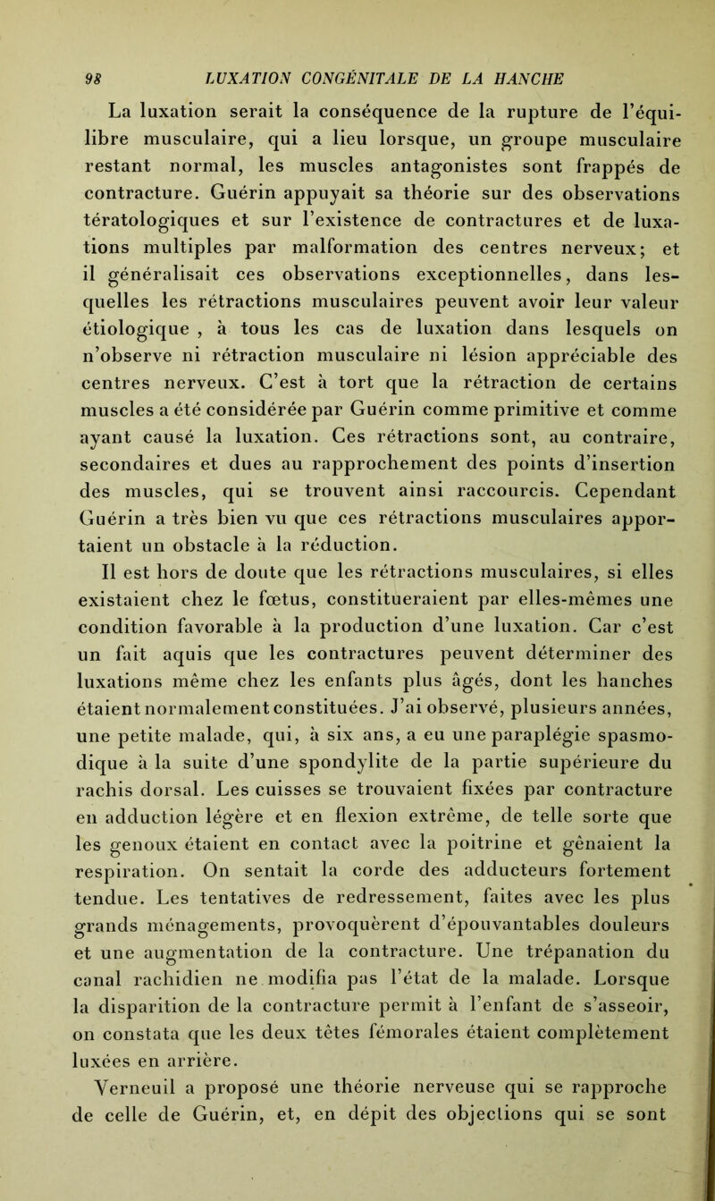 La luxation serait la conséquence de la rupture de l’équi- libre musculaire, qui a lieu lorsque, un groupe musculaire restant normal, les muscles antagonistes sont frappés de contracture. Guérin appuyait sa théorie sur des observations tératologiques et sur l’existence de contractures et de luxa- tions multiples par malformation des centres nerveux; et il généralisait ces observations exceptionnelles, dans les- quelles les rétractions musculaires peuvent avoir leur valeur étiologique , à tous les cas de luxation dans lesquels on n’observe ni rétraction musculaire ni lésion appréciable des centres nerveux. C’est à tort que la rétraction de certains muscles a été considérée par Guérin comme primitive et comme ayant causé la luxation. Ces rétractions sont, au contraire, secondaires et dues au rapprochement des points d’insertion des muscles, qui se trouvent ainsi raccourcis. Cependant Guérin a très bien vu que ces rétractions musculaires appor- taient un obstacle h la réduction. Il est hors de doute que les rétractions musculaires, si elles existaient chez le fœtus, constitueraient par elles-mêmes une condition favorable à la production d’une luxation. Car c’est un fait aquis que les contractures peuvent déterminer des luxations même chez les enfants plus âgés, dont les hanches étaient normalement constituées. J’ai observé, plusieurs années, une petite malade, qui, à six ans, a eu une paraplégie spasmo- dique à la suite d’une spondylite de la partie supérieure du rachis dorsal. Les cuisses se trouvaient fixées par contracture en adduction légère et en flexion extrême, de telle sorte que les genoux étaient en contact avec la poitrine et gênaient la respiration. On sentait la corde des adducteurs fortement tendue. Les tentatives de redressement, faites avec les plus grands ménagements, provoquèrent d’épouvantables douleurs et une augmentation de la contracture. Une trépanation du canal rachidien ne modifia pas l’état de la malade. Lorsque la disparition de la contracture permit à l’enfant de s’asseoir, on constata que les deux têtes fémorales étaient complètement luxées en arrière. Yerneuil a proposé une théorie nerveuse qui se rapproche de celle de Guérin, et, en dépit des objections qui se sont