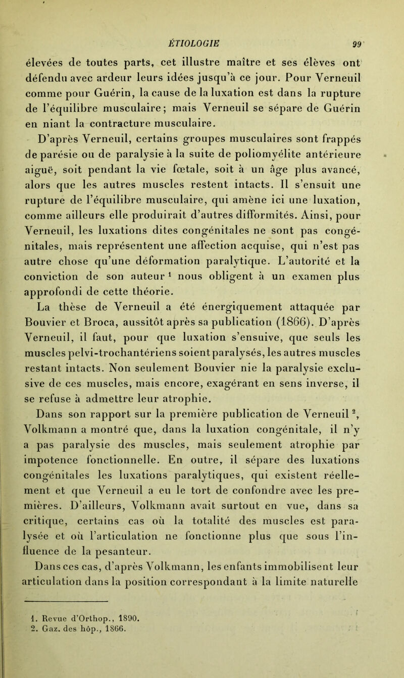 élevées de toutes parts, cet illustre maître et ses élèves ont défendu avec ardeur leurs idées jusqu’à ce jour. Pour Yerneuil comme pour Guérin, la cause de la luxation est dans la rupture de l’équilibre musculaire; mais Yerneuil se sépare de Guérin en niant la contracture musculaire. D’après Yerneuil, certains groupes musculaires sont frappés de parésie ou de paralysie à la suite de poliomyélite antérieure aiguë, soit pendant la vie fœtale, soit à un Age plus avancé, alors que les autres muscles restent intacts. Il s’ensuit une rupture de l’équilibre musculaire, qui amène ici une luxation, comme ailleurs elle produirait d’autres difformités. Ainsi, pour Yerneuil, les luxations dites congénitales ne sont pas congé- nitales, mais représentent une affection acquise, qui n’est pas autre chose qu’une déformation paralytique. L’autorité et la conviction de son auteur 1 nous obligent à un examen plus approfondi de cette théorie. La thèse de Yerneuil a été énergiquement attaquée par Bouvier et Broca, aussitôt après sa publication (1866). D’après Yerneuil, il faut, pour que luxation s’ensuive, que seuls les muscles pelvi-trochantériens soientparalysés, les autres muscles restant intacts. Non seulement Bouvier nie la paralysie exclu- sive de ces muscles, mais encore, exagérant en sens inverse, il se refuse à admettre leur atrophie. Dans son rapport sur la première publication de Yerneuil2, Yolkmann a montré que, dans la luxation congénitale, il n’y a pas paralysie des muscles, mais seulement atrophie par impotence fonctionnelle. En outre, il sépare des luxations congénitales les luxations paralytiques, qui existent réelle- ment et que Yerneuil a eu le tort de confondre avec les pre- mières. D’ailleurs, Yolkmann avait surtout en vue, dans sa critique, certains cas où la totalité des muscles est para- lysée et où l’articulation ne fonctionne plus que sous l’in- fluence de la pesanteur. Dans ces cas, d’après Yolkmann, les enfants immobilisent leur articulation dans la position correspondant à la limite naturelle 1. Revue d’Orthop., 1890. 2. Gaz. des hôp., 1866.