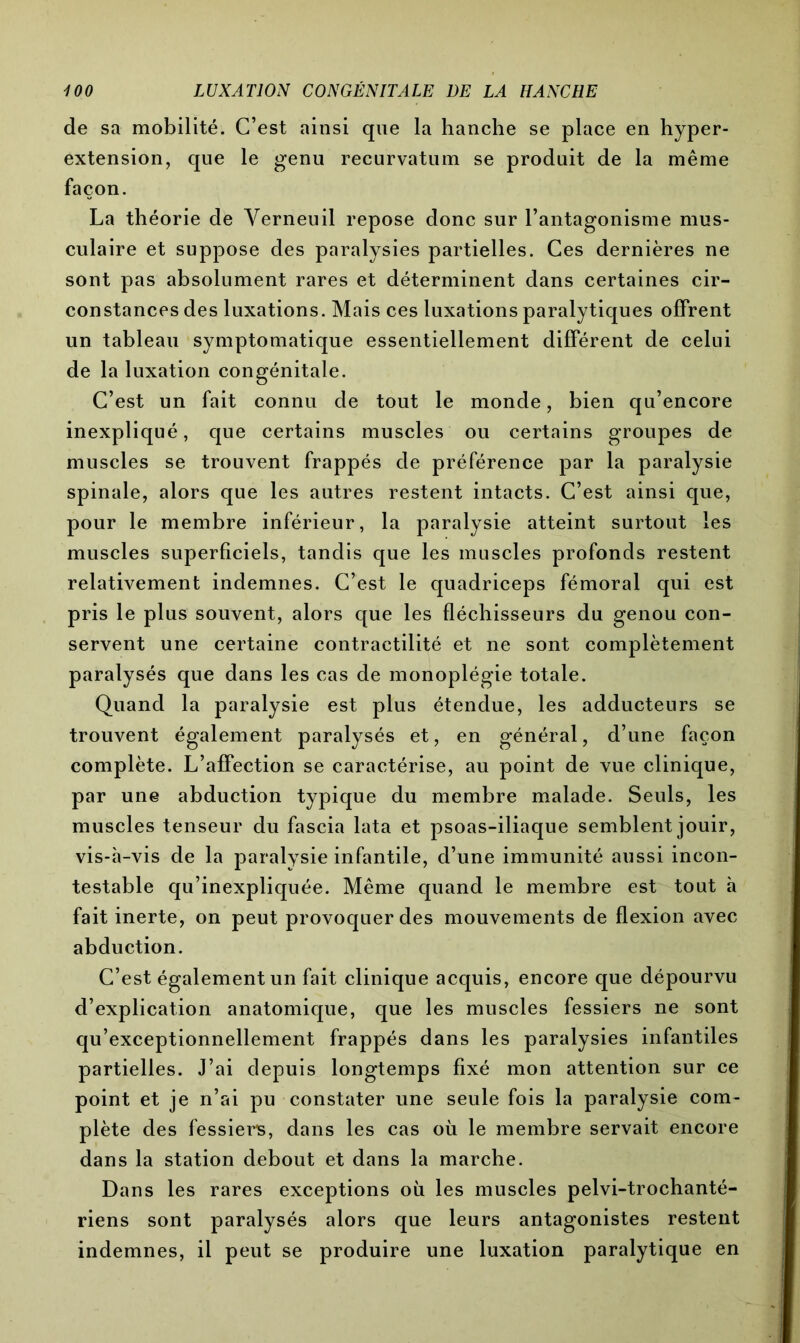 de sa mobilité. C’est ainsi que la hanche se place en hyper- extension, que le genu recurvatum se produit de la même façon. La théorie de Yerneuil repose donc sur l’antagonisme mus- culaire et suppose des paralysies partielles. Ces dernières ne sont pas absolument rares et déterminent dans certaines cir- constances des luxations. Mais ces luxations paralytiques offrent un tableau symptomatique essentiellement différent de celui de la luxation congénitale. C’est un fait connu de tout le monde, bien qu’encore inexpliqué, que certains muscles ou certains groupes de muscles se trouvent frappés de préférence par la paralysie spinale, alors que les autres restent intacts. C’est ainsi que, pour le membre inférieur, la paralysie atteint surtout les muscles superficiels, tandis que les muscles profonds restent relativement indemnes. C’est le quadriceps fémoral qui est pris le plus souvent, alors que les fléchisseurs du genou con- servent une certaine contractilité et ne sont complètement paralysés que dans les cas de monoplégie totale. Quand la paralysie est plus étendue, les adducteurs se trouvent également paralysés et, en général, d’une façon complète. L’affection se caractérise, au point de vue clinique, par une abduction typique du membre malade. Seuls, les muscles tenseur du fascia lata et psoas-iliaque semblent jouir, vis-h-vis de la paralysie infantile, d’une immunité aussi incon- testable qu’inexpliquée. Même quand le membre est tout h fait inerte, on peut provoquer des mouvements de flexion avec abduction. C’est également un fait clinique acquis, encore que dépourvu d’explication anatomique, que les muscles fessiers ne sont qu’exceptionnellement frappés dans les paralysies infantiles partielles. J’ai depuis longtemps fixé mon attention sur ce point et je n’ai pu constater une seule fois la paralysie com- plète des fessiers, dans les cas où le membre servait encore dans la station debout et dans la marche. Dans les rares exceptions où les muscles pelvi-trochanté- riens sont paralysés alors que leurs antagonistes restent indemnes, il peut se produire une luxation paralytique en