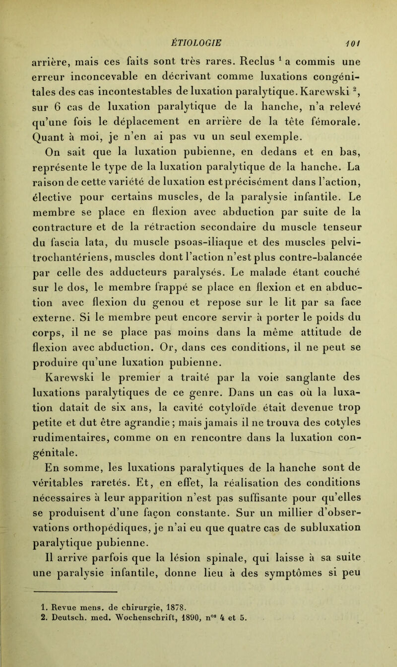 arrière, mais ces faits sont très rares. Reclus 1 2 a commis une erreur inconcevable en décrivant comme luxations congéni- tales des cas incontestables de luxation paralytique. Karewski % sur 6 cas de luxation paralytique de la hanche, n’a relevé qu’une fois le déplacement en arrière de la tête fémorale. Quant à moi, je n’en ai pas vu un seul exemple. On sait que la luxation pubienne, en dedans et en bas, représente le type de la luxation paralytique de la hanche. La raison de cette variété de luxation est précisément dans l’action, élective pour certains muscles, de la paralysie infantile. Le membre se place en flexion avec abduction par suite de la contracture et de la rétraction secondaire du muscle tenseur du fascia lata, du muscle psoas-iliaque et des muscles pelvi- trochantériens, muscles dont l’action n’est plus contre-balancée par celle des adducteurs paralysés. Le malade étant couché sur le dos, le membre frappé se place en flexion et en abduc- tion avec flexion du genou et repose sur le lit par sa face externe. Si le membre peut encore servir à porter le poids du corps, il ne se place pas moins dans la même attitude de flexion avec abduction. Or, dans ces conditions, il ne peut se produire qu’une luxation pubienne. Karewski le premier a traité par la voie sanglante des luxations paralytiques de ce genre. Dans un cas où la luxa- tion datait de six ans, la cavité cotyloïde était devenue trop petite et dut être agrandie; mais jamais il ne trouva des cotyles rudimentaires, comme on en rencontre dans la luxation con- génitale. En somme, les luxations paralytiques de la hanche sont de véritables raretés. Et, en effet, la réalisation des conditions nécessaires à leur apparition n’est pas suffisante pour qu’elles se produisent d’une façon constante. Sur un millier d’obser- vations orthopédiques, je n’ai eu que quatre cas de subluxation paralytique pubienne. Il arrive parfois que la lésion spinale, qui laisse à sa suite une paralysie infantile, donne lieu à des symptômes si peu 1. Revue mens, de chirurgie, 1878. 2. Deutsch, med. Wochenschrift, 1890, nos 4 et 5.