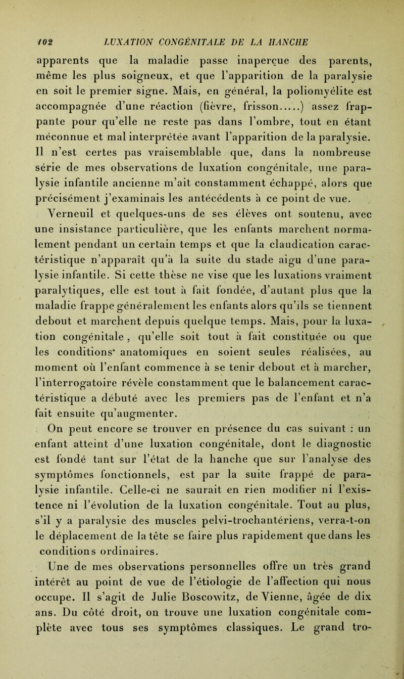 apparents que la maladie passe inaperçue des parents, même les plus soigneux, et que l’apparition de la paralysie en soit le premier signe. Mais, en général, la poliomyélite est accompagnée d’une réaction (fièvre, frisson ) assez frap- pante pour qu’elle ne reste pas dans l’ombre, tout en étant méconnue et mal interprétée avant l’apparition de la paralysie. Il n’est certes pas vraisemblable que, dans la nombreuse série de mes observations de luxation congénitale, une para- lysie infantile ancienne m’ait constamment échappé, alors que précisément j’examinais les antécédents à ce point de vue. Verneuil et quelques-uns de ses élèves ont soutenu, avec une insistance particulière, que les enfants marchent norma- lement pendant un certain temps et que la claudication carac- téristique n’apparaît qu’à la suite du stade aigu d’une para- lysie infantile. Si cette thèse ne vise que les luxations vraiment paralytiques, elle est tout à fait fondée, d’autant plus que la maladie frappe généralement les enfants alors qu’ils se tiennent debout et marchent depuis quelque temps. Mais, pour la luxa- tion congénitale , qu’elle soit tout à fait constituée ou que les conditions* anatomiques en soient seules réalisées, au moment où l’enfant commence à se tenir debout et à marcher, l’interrogatoire révèle constamment que le balancement carac- téristique a débuté avec les premiers pas de l’enfant et n’a fait ensuite qu’augmenter. On peut encore se trouver en présence du cas suivant : un enfant atteint d’une luxation congénitale, dont le diagnostic est fondé tant sur l’état de la hanche que sur l’analyse des symptômes fonctionnels, est par la suite frappé de para- lysie infantile. Celle-ci ne saurait en rien modifier ni l’exis- tence ni l’évolution de la luxation congénitale. Tout au plus, s’il y a paralysie des muscles pelvi-trochantériens, verra-t-on le déplacement de la tête se faire plus rapidement que dans les conditions ordinaires. Une de mes observations personnelles offre un très grand intérêt au point de vue de l’étiologie de l’affection qui nous occupe. Il s’agit de Julie Boscowitz, deVienne, âgée de dix ans. Du côté droit, on trouve une luxation congénitale com- plète avec tous ses symptômes classiques. Le grand tro-