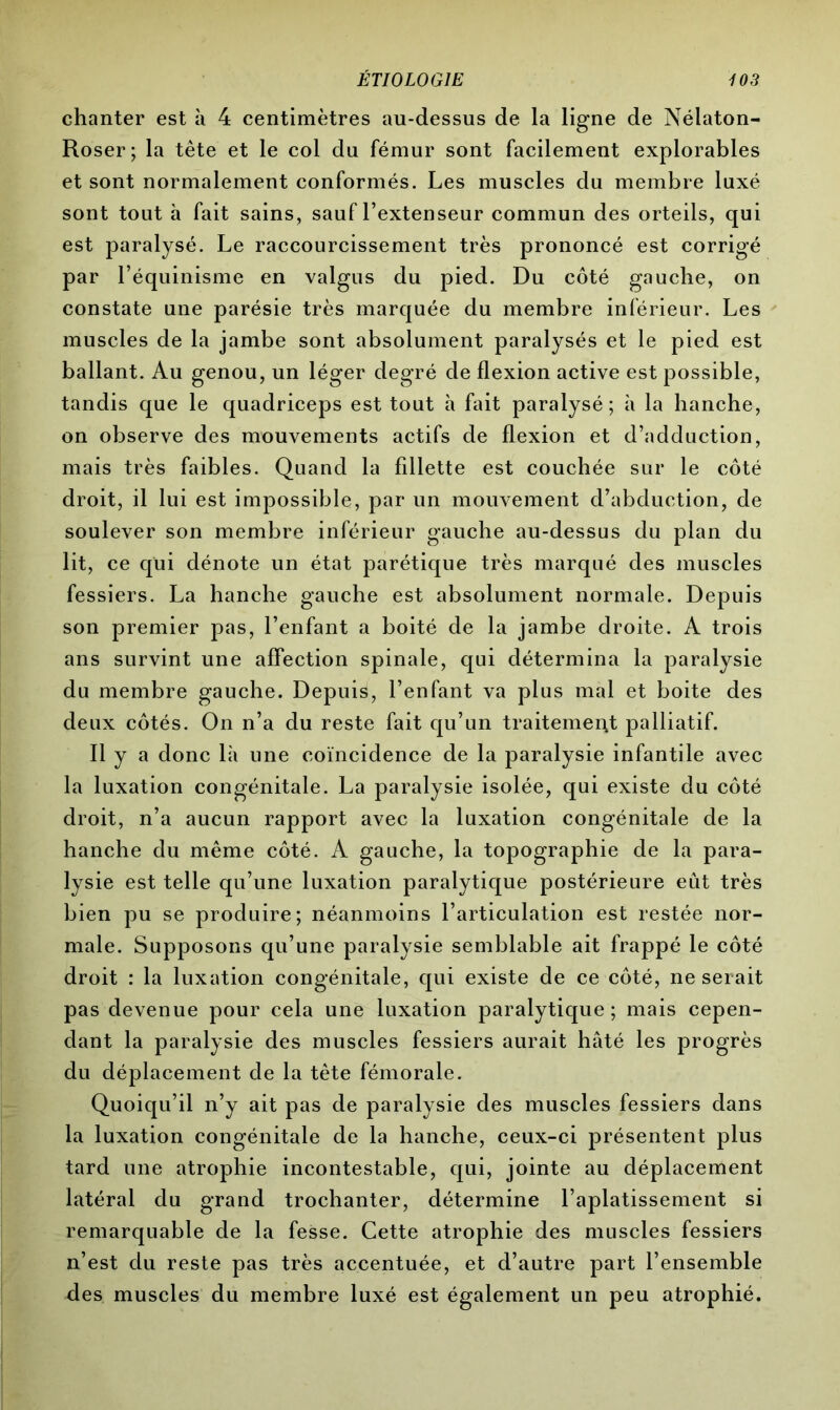 chanter est à 4 centimètres au-dessus de la ligne de Nélaton- Roser; la tête et le col du fémur sont facilement explorables et sont normalement conformés. Les muscles du membre luxé sont tout à fait sains, sauf l’extenseur commun des orteils, qui est paralysé. Le raccourcissement très prononcé est corrigé par l’équinisme en valgus du pied. Du côté gauche, on constate une parésie très marquée du membre inférieur. Les muscles de la jambe sont absolument paralysés et le pied est ballant. Au genou, un léger degré de flexion active est possible, tandis que le quadriceps est tout à fait paralysé; à la hanche, on observe des mouvements actifs de flexion et d’adduction, mais très faibles. Quand la fillette est couchée sur le côté droit, il lui est impossible, par un mouvement d’abduction, de soulever son membre inférieur gauche au-dessus du plan du lit, ce qui dénote un état parétique très marqué des muscles fessiers. La hanche gauche est absolument normale. Depuis son premier pas, l’enfant a boité de la jambe droite. A trois ans survint une affection spinale, qui détermina la paralysie du membre gauche. Depuis, l’enfant va plus mal et boite des deux côtés. On n’a du reste fait qu’un traitement palliatif. Il y a donc là une coïncidence de la paralysie infantile avec la luxation congénitale. La paralysie isolée, qui existe du côté droit, n’a aucun rapport avec la luxation congénitale de la hanche du même côté. A gauche, la topographie de la para- lysie est telle qu’une luxation paralytique postérieure eût très bien pu se produire; néanmoins l’articulation est restée nor- male. Supposons qu’une paralysie semblable ait frappé le côté droit : la luxation congénitale, qui existe de ce côté, ne serait pas devenue pour cela une luxation paralytique; mais cepen- dant la paralysie des muscles fessiers aurait hâté les progrès du déplacement de la tète fémorale. Quoiqu’il n’y ait pas de paralysie des muscles fessiers dans la luxation congénitale de la hanche, ceux-ci présentent plus tard une atrophie incontestable, qui, jointe au déplacement latéral du grand trochanter, détermine l’aplatissement si remarquable de la fesse. Cette atrophie des muscles fessiers n’est du reste pas très accentuée, et d’autre part l’ensemble des muscles du membre luxé est également un peu atrophié.