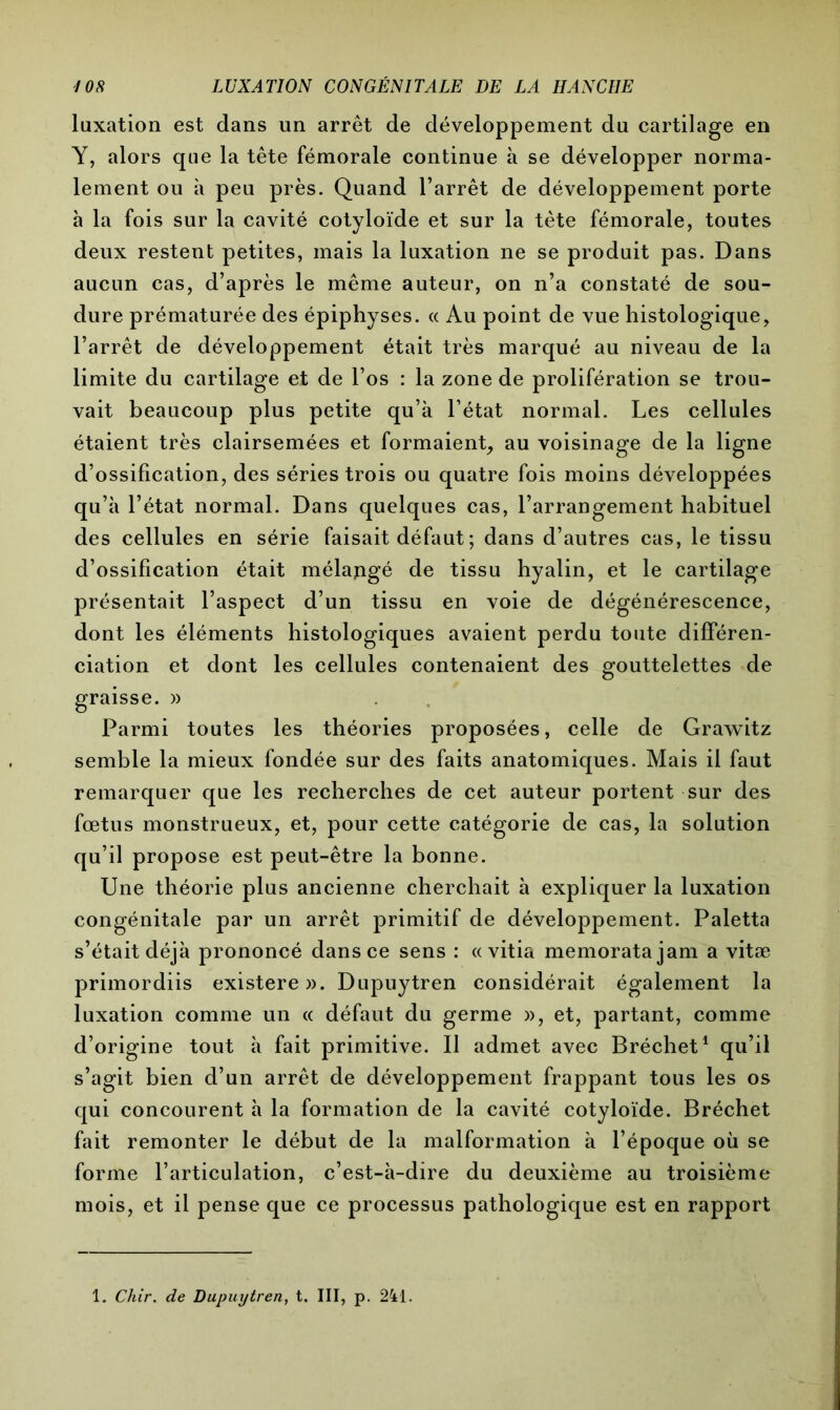 luxation est dans un arrêt de développement du cartilage en Y, alors que la tête fémorale continue à se développer norma- lement ou à peu près. Quand l’arrêt de développement porte à la fois sur la cavité cotyloïde et sur la tète fémorale, toutes deux restent petites, mais la luxation ne se produit pas. Dans aucun cas, d’après le même auteur, on n’a constaté de sou- dure prématurée des épiphyses. « Au point de vue histologique, l’arrêt de développement était très marqué au niveau de la limite du cartilage et de l’os : la zone de prolifération se trou- vait beaucoup plus petite qu’à l’état normal. Les cellules étaient très clairsemées et formaient, au voisinage de la ligne d’ossification, des séries trois ou quatre fois moins développées qu’à l’état normal. Dans quelques cas, l’arrangement habituel des cellules en série faisait défaut ; dans d’autres cas, le tissu d’ossification était mélangé de tissu hyalin, et le cartilage présentait l’aspect d’un tissu en voie de dégénérescence, dont les éléments histologiques avaient perdu toute différen- ciation et dont les cellules contenaient des gouttelettes de graisse. » Parmi toutes les théories proposées, celle de Grawitz semble la mieux fondée sur des faits anatomiques. Mais il faut remarquer que les recherches de cet auteur portent sur des fœtus monstrueux, et, pour cette catégorie de cas, la solution qu’il propose est peut-être la bonne. Une théorie plus ancienne cherchait à expliquer la luxation congénitale par un arrêt primitif de développement. Paletta s’était déjà prononcé dans ce sens : «vitia memoratajam a vitæ primordiis existerez. Dupuytren considérait également la luxation comme un « défaut du germe », et, partant, comme d’origine tout à fait primitive. Il admet avec Bréchet1 qu’il s’agit bien d’un arrêt de développement frappant tous les os qui concourent à la formation de la cavité cotyloïde. Bréchet fait remonter le début de la malformation à l’époque où se forme l’articulation, c’est-à-dire du deuxième au troisième mois, et il pense que ce processus pathologique est en rapport 1. Chir. de Dupuytren, t. III, p. 241.