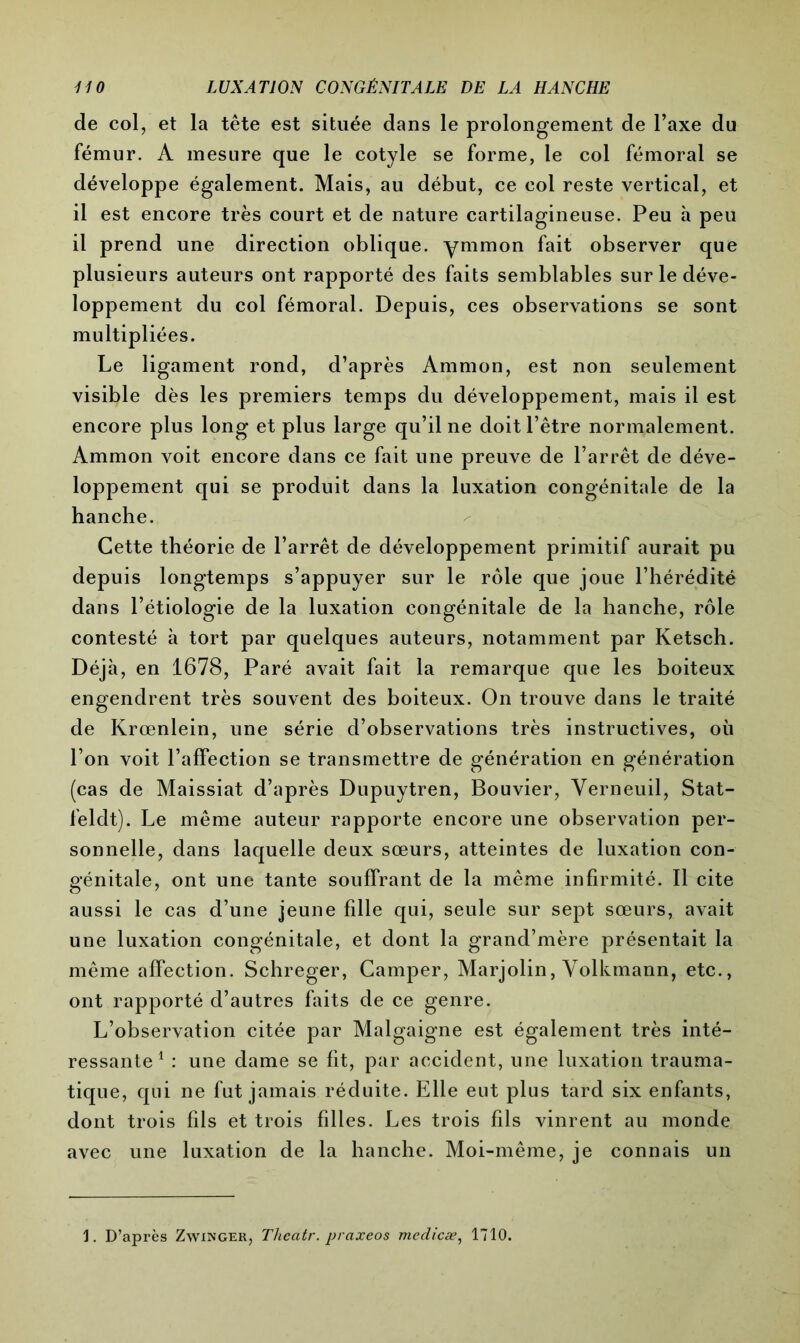 de col, et la tête est située dans le prolongement de l’axe du fémur. A mesure que le cotyle se forme, le col fémoral se développe également. Mais, au début, ce col reste vertical, et il est encore très court et de nature cartilagineuse. Peu à peu il prend une direction oblique, ymmon fait observer que plusieurs auteurs ont rapporté des faits semblables sur le déve- loppement du col fémoral. Depuis, ces observations se sont multipliées. Le ligament rond, d’après Ammon, est non seulement visible dès les premiers temps du développement, mais il est encore plus long et plus large qu’il ne doit l’être normalement. Ammon voit encore dans ce fait une preuve de l’arrêt de déve- loppement qui se produit dans la luxation congénitale de la hanche. Cette théorie de l’arrêt de développement primitif aurait pu depuis longtemps s’appuyer sur le rôle que joue l’hérédité dans l’étiologie de la luxation congénitale de la hanche, rôle contesté à tort par quelques auteurs, notamment par Ketsch. Déjà, en 1678, Paré avait fait la remarque que les boiteux engendrent très souvent des boiteux. On trouve dans le traité de Krœnlein, une série d’observations très instructives, où l’on voit l’affection se transmettre de génération en génération (cas de Maissiat d’après Dupuytren, Bouvier, Yerneuil, Stat- feldt). Le même auteur rapporte encore une observation per- sonnelle, dans laquelle deux sœurs, atteintes de luxation con- génitale, ont une tante souffrant de la même infirmité. Il cite aussi le cas d’une jeune fdle qui, seule sur sept sœurs, avait une luxation congénitale, et dont la grand’mère présentait la même affection. Schreger, Camper, Marjolin, Volkmann, etc., ont rapporté d’autres faits de ce genre. L’observation citée par Malgaigne est également très inté- ressante1 : une dame se fit, par accident, une luxation trauma- tique, qui ne fut jamais réduite. Elle eut plus tard six enfants, dont trois fils et trois fdles. Les trois fils vinrent au monde avec une luxation de la hanche. Moi-même, je connais un 1. D’après Zwinger, Thcatr. praxeos medicæ, 1710.