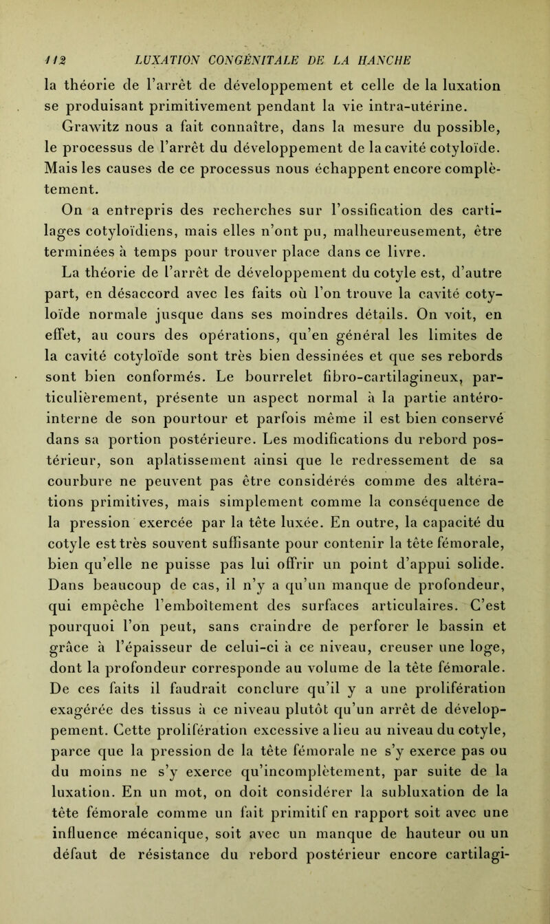la théorie de l’arrêt de développement et celle de la luxation se produisant primitivement pendant la vie intra-utérine. Grawitz nous a fait connaître, dans la mesure du possible, le processus de l’arrêt du développement de la cavité cotyloïde. Mais les causes de ce processus nous échappent encore complè- tement. On a entrepris des recherches sur l’ossification des carti- lages cotyloïdiens, mais elles n’ont pn, malheureusement, être terminées à temps pour trouver place dans ce livre. La théorie de l’arrêt de développement du cotyle est, d’autre part, en désaccord avec les faits où l’on trouve la cavité coty- loïde normale jusque dans ses moindres détails. On voit, en effet, au cours des opérations, qu’en général les limites de la cavité cotyloïde sont très bien dessinées et que ses rebords sont bien conformés. Le bourrelet fibro-cartilagineux, par- ticulièrement, présente un aspect normal à la partie antéro- interne de son pourtour et parfois même il est bien conservé dans sa portion postérieure. Les modifications du rebord pos- térieur, son aplatissement ainsi que le redressement de sa courbure ne peuvent pas être considérés comme des altéra- tions primitives, mais simplement comme la conséquence de la pression exercée par la tête luxée. En outre, la capacité du cotyle est très souvent suffisante pour contenir la tête fémorale, bien qu’elle ne puisse pas lui offrir un point d’appui solide. Dans beaucoup de cas, il n’y a qu’un manque de profondeur, qui empêche l’emboîtement des surfaces articulaires. C’est pourquoi l’on peut, sans craindre de perforer le bassin et grâce à l’épaisseur de celui-ci à ce niveau, creuser une loge, dont la profondeur corresponde au volume de la tète fémorale. De ces faits il faudrait conclure qu’il y a une prolifération exagérée des tissus à ce niveau plutôt qu’un arrêt de dévelop- pement. Cette prolifération excessive a lieu au niveau du cotyle, parce que la pression de la tête fémorale ne s’y exerce pas ou du moins ne s’y exerce qu’incomplètement, par suite de la luxation. En un mot, on doit considérer la subluxation de la tête fémorale comme un fait primitif en rapport soit avec une influence mécanique, soit avec un manque de hauteur ou un défaut de résistance du rebord postérieur encore cartilagi-