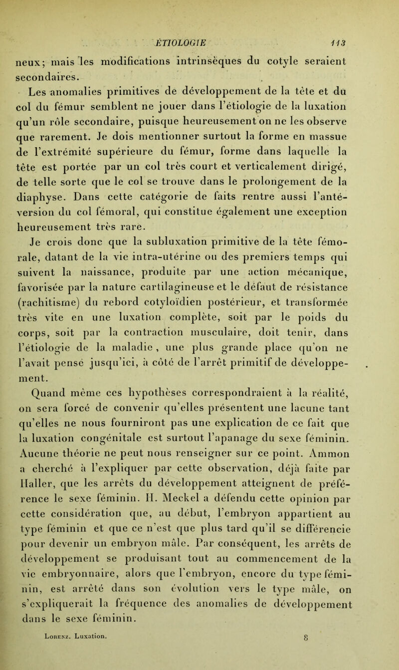 neux; mais-les modifications intrinsèques du cotyle seraient secondaires. Les anomalies primitives de développement de la tète et du col du fémur semblent ne jouer dans l’étiologie de la luxation qu’un rôle secondaire, puisque heureusement on ne les observe que rarement. Je dois mentionner surtout la forme en massue de l’extrémité supérieure du fémur, forme dans laquelle la tête est portée par un col très court et verticalement dirigé, de telle sorte que le col se trouve dans le prolongement de la diaphyse. Dans cette catégorie de faits rentre aussi l’anté- version du col fémoral, qui constitue également une exception heureusement très rare. Je crois donc que la subluxation primitive de la tête fémo- rale, datant de la vie intra-utérine ou des premiers temps qui suivent la naissance, produite par une action mécanique, favorisée par la nature cartilagineuse et le défaut de résistance (rachitisme) du rebord cotyloïdien postérieur, et transformée très vite en une luxation complète, soit par le poids du corps, soit par la contraction musculaire, doit tenir, dans l’étiologie de la maladie , une plus grande place qu’on ne l’avait pensé jusqu’ici, à côté de l’arrêt primitif de développe- ment. Quand même ces hypothèses correspondraient à la réalité, on sera forcé de convenir qu’elles présentent une lacune tant qu’elles ne nous fourniront pas une explication de ce fait que la luxation congénitale est surtout l’apanage du sexe féminin. Aucune théorie ne peut nous renseigner sur ce point. Ammon a cherché à l’expliquer par cette observation, déjà faite par Haller, que les arrêts du développement atteignent de préfé- rence le sexe féminin. H. Meckel a défendu cette opinion par cette considération que, au début, l’embryon appartient au type féminin et que ce n’est que plus tard qu’il se différencie pour devenir un embryon male. Par conséquent, les arrêts de développement se produisant tout au commencement de la vie embryonnaire, alors que l’embryon, encore du type fémi- nin, est arrêté dans son évolution vers le type mâle, on s’expliquerait la fréquence des anomalies de développement dans le sexe féminin. Lorenz. Luxation.
