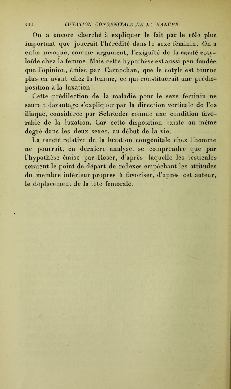 On a encore cherché à expliquer le fait par le rôle plus important que jouerait l’hérédité dans le sexe féminin. On a enfin invoqué, comme argument, l’exiguïté de la cavité coty- loïde chez la femme. Mais cette hypothèse est aussi peu fondée que l’opinion, émise par Carnochan, que le cotyle est tourné plus en avant chez la femme, ce qui constituerait une prédis- position à la luxation ! Cette prédilection de la maladie pour le sexe féminin ne saurait davantage s’expliquer par la direction verticale de l’os iliaque, considérée par Schrœder comme une condition favo- rable de la luxation. Car cette disposition existe au même degré dans les deux sexes, au début de la vie. La rareté relative de la luxation congénitale chez l’homme ne pourrait, en dernière analyse, se comprendre que par l’hypothèse émise par Roser, d’après laquelle les testicules seraient le point de départ de réflexes empêchant les attitudes du membre inférieur propres à favoriser, d’après cet auteur, le déplacement de la tète fémorale.