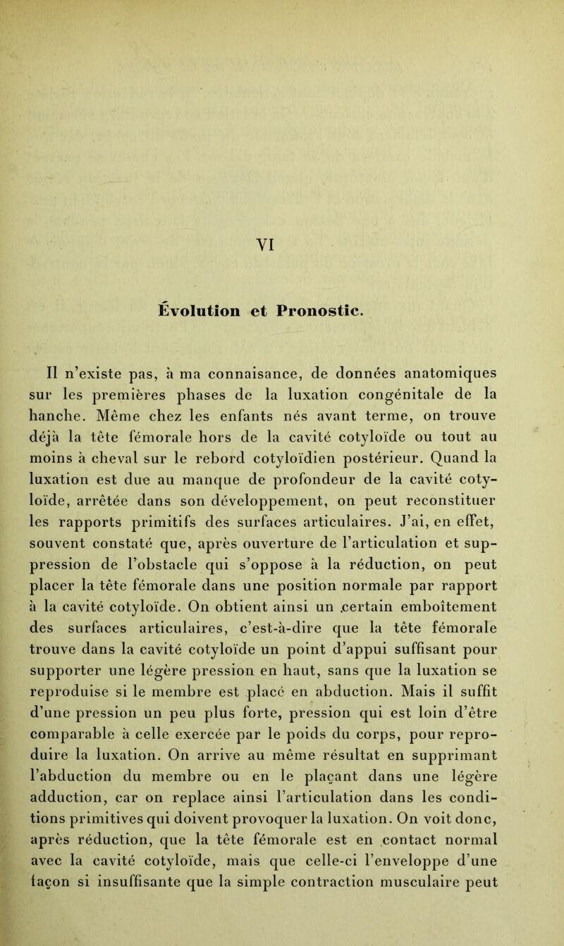 Évolution et Pronostic. Il n’existe pas, à ma connaisance, de données anatomiques sur les premières phases de la luxation congénitale de la hanche. Même chez les enfants nés avant terme, on trouve déjà la tête fémorale hors de la cavité cotyloïde ou tout au moins à cheval sur le rebord cotyloïdien postérieur. Quand la luxation est due au manque de profondeur de la cavité coty- loïde, arrêtée dans son développement, on peut reconstituer les rapports primitifs des surfaces articulaires. J’ai, en effet, souvent constaté que, après ouverture de l’articulation et sup- pression de l’obstacle qui s’oppose à la réduction, on peut placer la tête fémorale dans une position normale par rapport à la cavité cotyloïde. On obtient ainsi un .certain emboîtement des surfaces articulaires, c’est-à-dire que la tête fémorale trouve dans la cavité cotyloïde un point d’appui suffisant pour supporter une légère pression en haut, sans que la luxation se reproduise si le membre est placé en abduction. Mais il suffit d’une pression un peu plus forte, pression qui est loin d’être comparable à celle exercée par le poids du corps, pour repro- duire la luxation. On arrive au même résultat en supprimant l’abduction du membre ou en le plaçant dans une légère adduction, car on replace ainsi l’articulation dans les condi- tions primitives qui doivent provoquer la luxation. On voit donc, après réduction, que la tête fémorale est en contact normal avec la cavité cotyloïde, mais que celle-ci l’enveloppe d’une laçon si insuffisante que la simple contraction musculaire peut