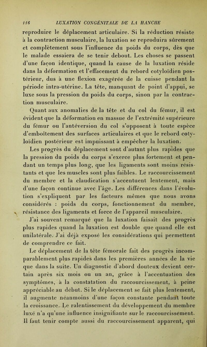 reproduire le déplacement articulaire. Si la réduction résiste à la contraction musculaire, la luxation se reproduira sûrement et complètement sous l’influence du poids du corps, dès que le malade essaiera de se tenir debout. Les choses se passent d’une façon identique, quand la cause de la luxation réside dans la déformation et l’effacement du rebord cotyloïdien pos- térieur, dus à une flexion exagérée de la cuisse pendant la période intra-utérine. La tête, manquant de point d’appui, se luxe sous la pression du poids du corps, sinon par la contrac- tion musculaire. Quant aux anomalies de la tête et du col du fémur, il est évident que la déformation en massue de l’extrémité supérieure du fémur ou l’antéversion du col s’opposent à toute espèce d’emboîtement des surfaces articulaires et que le rebord coty- loïdien postérieur est impuissant à empêcher la luxation. Les progrès du déplacement sont d’autant plus rapides que la pression du poids du corps s’exerce plus fortement et pen- dant un temps plus long, que les ligaments sont moins résis- tants et que les muscles sont plus faibles. Le raccourcissement du membre et la claudication s’accentuent lentement, mais d’une façon continue avec l’âge. Les différences dans l’évolu- tion s’expliquent par les facteurs mêmes que nous avons considérés : poids du corps, fonctionnement du membre, résistance des ligaments et force de l’appareil musculaire. J’ai souvent remarqué que la luxation faisait des progrès plus rapides quand la luxation est double que quand elle est unilatérale. J’ai déjà exposé les considérations qui permettent de comprendre ce fait. Le déplacement de la tête fémorale fait des progrès incom- parablement plus rapides dans les premières années de la vie que dans la suite. Un diagnostic d’abord douteux devient cer- tain après six mois ou un an, grâce à l’accentuation des symptômes, à la constatation du raccourcissement, à peine appréciable au début. Si le déplacement se fait plus lentement, il augmente néanmoins d’une façon constante pendant toute la croissance. Le ralentissement du développement du membre luxé n’a qu’une influence insignifiante sur le raccourcissement. Il faut tenir compte aussi du raccourcissement apparent, qui