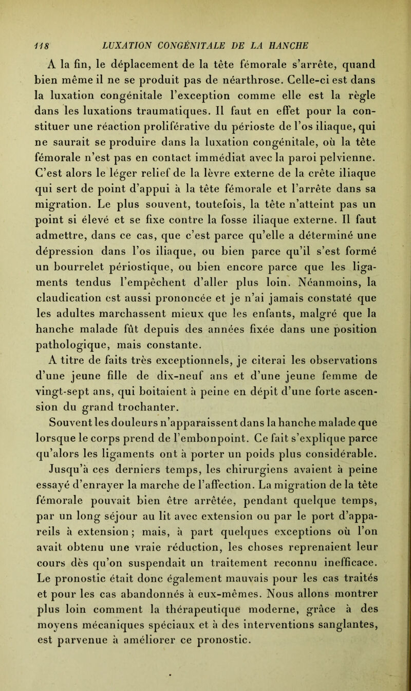 A la fin, le déplacement de la tête fémorale s’arrête, quand bien même il ne se produit pas de néarthrose. Celle-ci est dans la luxation congénitale l’exception comme elle est la règle dans les luxations traumatiques. Il faut en effet pour la con- stituer une réaction proliférative du périoste de l’os iliaque, qui ne saurait se produire dans la luxation congénitale, où la tête fémorale n’est pas en contact immédiat avec la paroi pelvienne. C’est alors le léger relief de la lèvre externe de la crête iliaque qui sert de point d’appui à la tête fémorale et l’arrête dans sa migration. Le plus souvent, toutefois, la tête n’atteint pas un point si élevé et se fixe contre la fosse iliaque externe. Il faut admettre, dans ce cas, que c’est parce qu’elle a déterminé une dépression dans l’os iliaque, ou bien parce qu’il s’est formé un bourrelet périostique, ou bien encore parce que les liga- ments tendus l’empêchent d’aller plus loin. Néanmoins, la claudication est aussi prononcée et je n’ai jamais constaté que les adultes marchassent mieux que les enfants, malgré que la hanche malade fût depuis des années fixée dans une position pathologique, mais constante. A titre de faits très exceptionnels, je citerai les observations d’une jeune fille de dix-neuf ans et d’une jeune femme de vingt-sept ans, qui boitaient h peine en dépit d’une forte ascen- sion du grand trochanter. Souvent les douleurs n’apparaissent dans la hanche malade que lorsque le corps prend de l’embonpoint. Ce fait s’explique parce qu’alors les ligaments ont à porter un poids plus considérable. Jusqu’à ces derniers temps, les chirurgiens avaient à peine essayé d’enrayer la marche de l’affection. La migration de la tête fémorale pouvait bien être arrêtée, pendant quelque temps, par un long séjour au lit avec extension ou par le port d’appa- reils à extension; mais, à part quelques exceptions où l’on avait obtenu une vraie réduction, les choses reprenaient leur cours dès qu’on suspendait un traitement reconnu inefficace. Le pronostic était donc également mauvais pour les cas traités et pour les cas abandonnés à eux-mêmes. Nous allons montrer plus loin comment la thérapeutique moderne, grâce à des moyens mécaniques spéciaux et à des interventions sanglantes, est parvenue à améliorer ce pronostic.