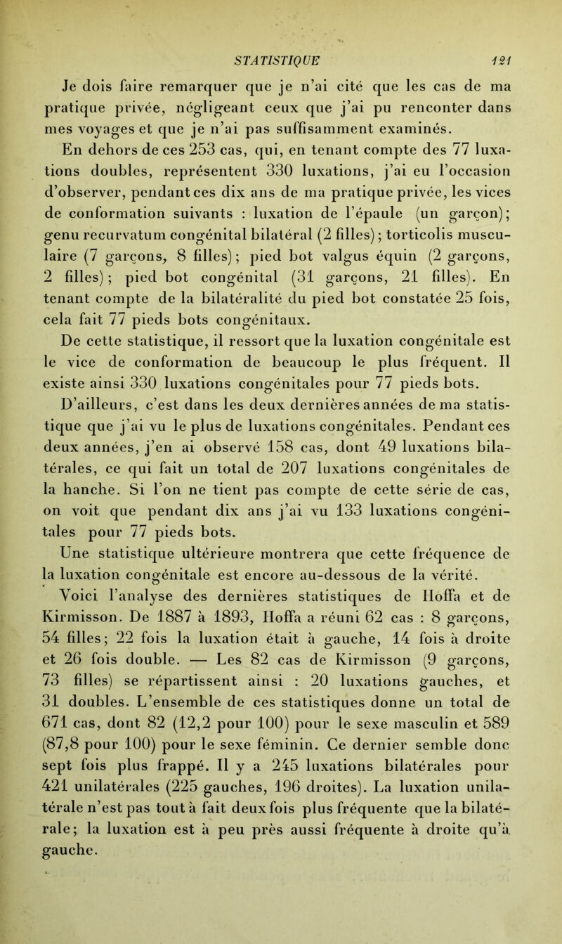 Je dois faire remarquer que je n’ai cité que les cas de ma pratique privée, négligeant ceux que j’ai pu renconter dans mes voyages et que je n’ai pas suffisamment examinés. En dehors de ces 253 cas, qui, en tenant compte des 77 luxa- tions doubles, représentent 330 luxations, j’ai eu l’occasion d’observer, pendant ces dix ans de ma pratique privée, les vices de conformation suivants : luxation de l’épaule (un garçon); genu recurvatum congénital bilatéral (2 filles) ; torticolis muscu- laire (7 garçons, 8 filles); pied bot valgus équin (2 garçons, 2 filles) ; pied bot congénital (31 garçons, 21 filles). En tenant compte de la bilatéralité du pied bot constatée 25 fois, cela fait 77 pieds bots congénitaux. De cette statistique, il ressort que la luxation congénitale est le vice de conformation de beaucoup le plus fréquent. Il existe ainsi 330 luxations congénitales pour 77 pieds bots. D’ailleurs, c’est dans les deux dernières années de ma statis- tique que j’ai vu le plus de luxations congénitales. Pendant ces deux années, j’en ai observé 158 cas, dont 49 luxations bila- térales, ce qui fait un total de 207 luxations congénitales de la hanche. Si l’on ne tient pas compte de cette série de cas, on voit que pendant dix ans j’ai vu 133 luxations congéni- tales pour 77 pieds bots. Une statistique ultérieure montrera que cette fréquence de la luxation congénitale est encore au-dessous de la vérité. Voici l’analyse des dernières statistiques de IIofFa et de Kirmisson. De 1887 à 1893, HofFa a réuni 62 cas : 8 garçons, 54 filles; 22 fois la luxation était à gauche, 14 fois à droite et 26 fois double. — Les 82 cas de Kirmisson (9 garçons, 73 filles) se répartissent ainsi : 20 luxations gauches, et 31 doubles. L’ensemble de ces statistiques donne un total de 671 cas, dont 82 (12,2 pour 100) pour le sexe masculin et 589 (87,8 pour 100) pour le sexe féminin. Ce dernier semble donc sept fois plus frappé. Il y a 245 luxations bilatérales pour 421 unilatérales (225 gauches, 196 droites). La luxation unila- térale n’est pas tout à fait deux fois plus fréquente que la bilaté- rale; la luxation est à peu près aussi fréquente à droite qu’à gauche.