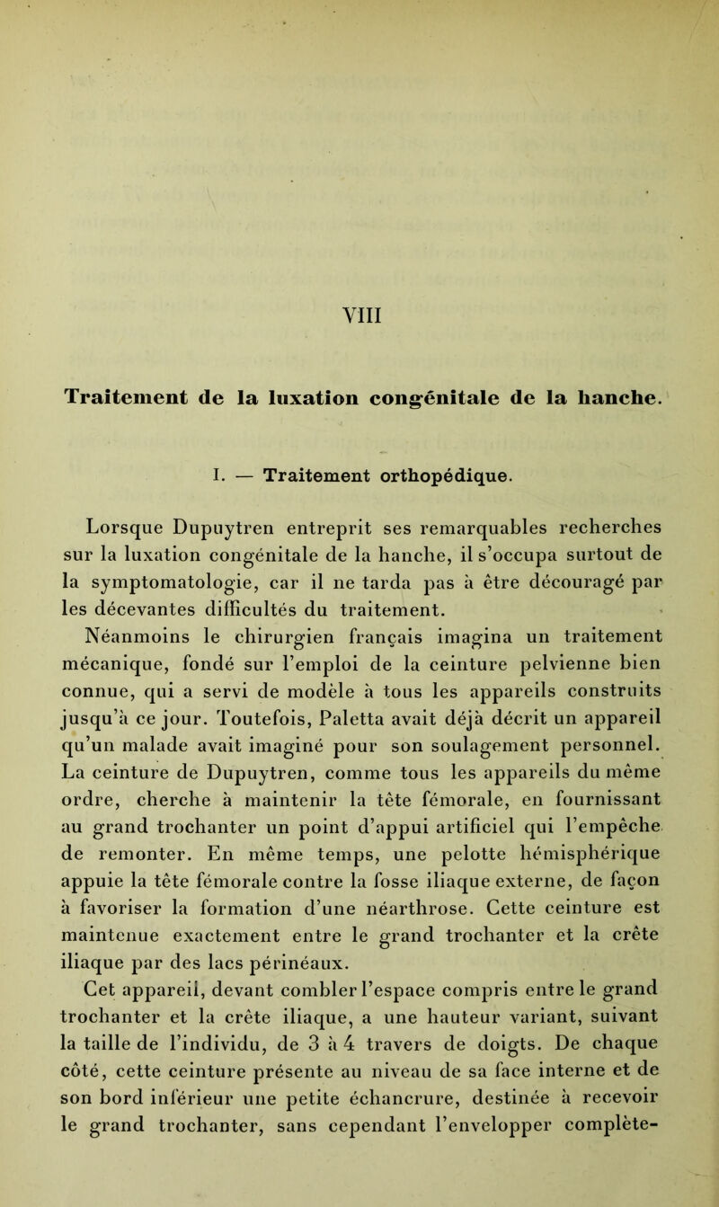 Traitement de la luxation congénitale de la hanche. I. — Traitement orthopédique. Lorsque Dupuytren entreprit ses remarquables recherches sur la luxation congénitale de la hanche, il s’occupa surtout de la symptomatologie, car il ne tarda pas à être découragé par les décevantes difficultés du traitement. Néanmoins le chirurgien français imagina un traitement mécanique, fondé sur l’emploi de la ceinture pelvienne bien connue, qui a servi de modèle à tous les appareils construits jusqu’à ce jour. Toutefois, Paletta avait déjà décrit un appareil qu’un malade avait imaginé pour son soulagement personnel. La ceinture de Dupuytren, comme tous les appareils du même ordre, cherche à maintenir la tête fémorale, en fournissant au grand trochanter un point d’appui artificiel qui l’empêche de remonter. En même temps, une pelotte hémisphérique appuie la tête fémorale contre la fosse iliaque externe, de façon à favoriser la formation d’une néarthrose. Cette ceinture est maintenue exactement entre le grand trochanter et la crête iliaque par des lacs périnéaux. Cet appareil, devant combler l’espace compris entre le grand trochanter et la crête iliaque, a une hauteur variant, suivant la taille de l’individu, de 3 à 4 travers de doigts. De chaque côté, cette ceinture présente au niveau de sa face interne et de son bord inférieur une petite échancrure, destinée à recevoir le grand trochanter, sans cependant l’envelopper complète-
