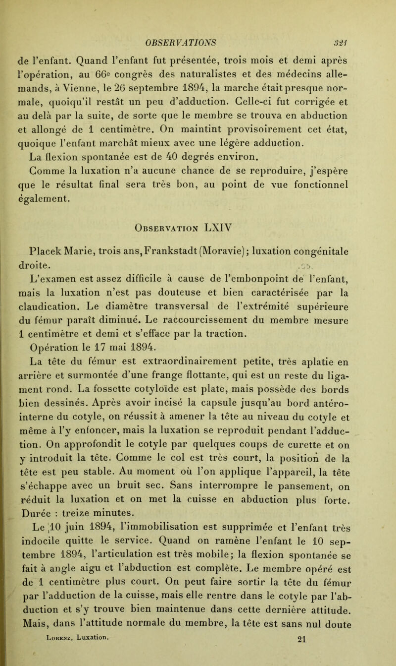 de l’enfant. Quand l’enfant fut présentée, trois mois et demi après l’opération, au 66e congrès des naturalistes et des médecins alle- mands, à Vienne, le 26 septembre 1894, la marche était presque nor- male, quoiqu’il restât un peu d’adduction. Celle-ci fut corrigée et au delà par la suite, de sorte que le membre se trouva en abduction et allongé de 1 centimètre. On maintint provisoirement cet état, quoique l’enfant marchât mieux avec une légère adduction. La flexion spontanée est de 40 degrés environ. Comme la luxation n’a aucune chance de se reproduire, j’espère que le résultat final sera très bon, au point de vue fonctionnel également. Observation LXIV Placek Marie, trois ans,Frankstadt (Moravie); luxation congénitale droite. .,r>. L’examen est assez difficile à cause de l’embonpoint de l’enfant, mais la luxation n’est pas douteuse et bien caractérisée par la claudication. Le diamètre transversal de l’extrémité supérieure du fémur paraît diminué. Le raccourcissement du membre mesure 1 centimètre et demi et s’efface par la traction. Opération le 17 mai 1894. La tête du fémur est extraordinairement petite, très aplatie en arrière et surmontée d’une frange flottante, qui est un reste du liga- ment rond. La fossette cotyloïde est plate, mais possède des bords bien dessinés. Après avoir incisé la capsule jusqu’au bord antéro- interne du cotyle, on réussit à amener la tête au niveau du cotyle et même à l’y enfoncer, mais la luxation se reproduit pendant l’adduc- tion. On approfondit le cotyle par quelques coups de curette et on y introduit la tête. Comme le col est très court, la position de la tête est peu stable. Au moment où l’on applique l’appareil, la tête s’échappe avec un bruit sec. Sans interrompre le pansement, on réduit la luxation et on met la cuisse en abduction plus forte. Durée : treize minutes. Le ‘10 juin 1894, l’immobilisation est supprimée et l’enfant très indocile quitte le service. Quand on ramène l’enfant le 10 sep- tembre 1894, l’articulation est très mobile; la flexion spontanée se fait à angle aigu et l’abduction est complète. Le membre opéré est de 1 centimètre plus court. On peut faire sortir la tête du fémur par l’adduction de la cuisse, mais elle rentre dans le cotyle par l’ab- duction et s’y trouve bien maintenue dans cette dernière attitude. Mais, dans l’attitude normale du membre, la tête est sans nul doute Lorenz. Luxation. 91