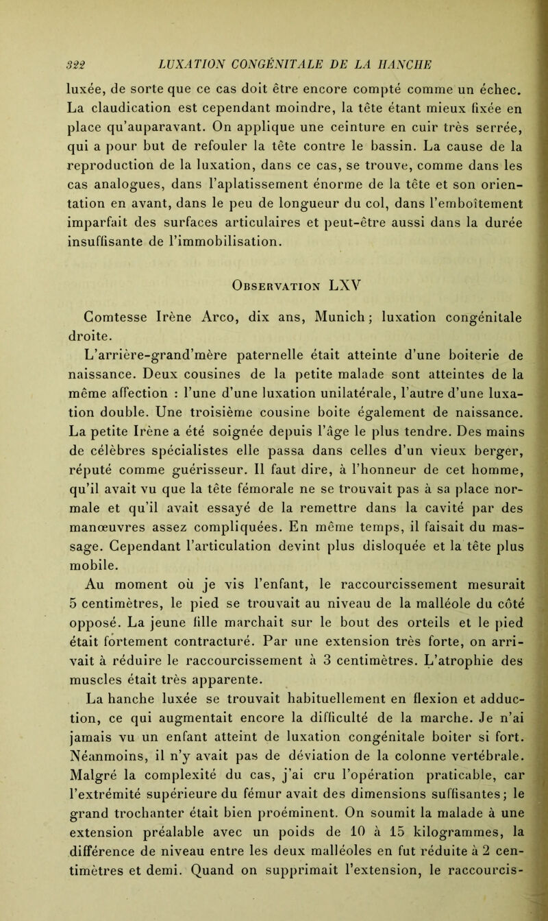 luxée, de sorte que ce cas doit être encore compté comme un échec. La claudication est cependant moindre, la tête étant mieux fixée en place qu’auparavant. On applique une ceinture en cuir très serrée, qui a pour but de refouler la tête contre le bassin. La cause de la reproduction de la luxation, dans ce cas, se trouve, comme dans les cas analogues, dans l’aplatissement énorme de la tête et son orien- tation en avant, dans le peu de longueur du col, dans l’emboîtement imparfait des surfaces articulaires et peut-être aussi dans la durée insuffisante de l’immobilisation. Observation LXV Comtesse Irène Arco, dix ans, Munich; luxation congénitale droite. L’arrière-grand’mère paternelle était atteinte d’une boiterie de naissance. Deux cousines de la petite malade sont atteintes de la même affection : l’une d’une luxation unilatérale, l’autre d’une luxa- tion double. Une troisième cousine boite également de naissance. La petite Irène a été soignée depuis l’âge le plus tendre. Des mains de célèbres spécialistes elle passa dans celles d’un vieux berger, réputé comme guérisseur. Il faut dire, à l’honneur de cet homme, qu’il avait vu que la tête fémorale ne se trouvait pas à sa place nor- male et qu’il avait essayé de la remettre dans la cavité par des manœuvres assez compliquées. En même temps, il faisait du mas- sage. Cependant l’articulation devint plus disloquée et la tête plus mobile. Au moment où je vis l’enfant, le raccourcissement mesurait 5 centimètres, le pied se trouvait au niveau de la malléole du coté opposé. La jeune fille marchait sur le bout des orteils et le pied était fortement contracturé. Par une extension très forte, on arri- vait à réduire le raccourcissement à 3 centimètres. L’atrophie des muscles était très apparente. La hanche luxée se trouvait habituellement en flexion et adduc- tion, ce qui augmentait encore la difficulté de la marche. Je n’ai jamais vu un enfant atteint de luxation congénitale boiter si fort. Néanmoins, il n’y avait pas de déviation de la colonne vertébrale. Malgré la complexité du cas, j’ai cru l’opération praticable, car l’extrémité supérieure du fémur avait des dimensions suffisantes; le grand trochanter était bien proéminent. On soumit la malade à une extension préalable avec un poids de 10 à 15 kilogrammes, la différence de niveau entre les deux malléoles en fut réduite à 2 cen- timètres et demi. Quand on supprimait l’extension, le raccourcis-
