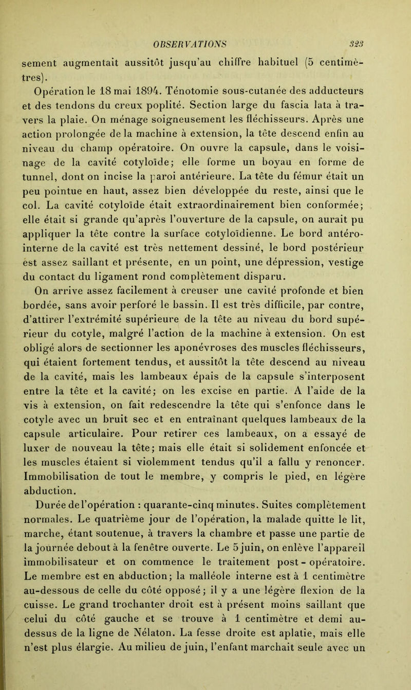 sement augmentait aussitôt jusqu’au chiffre habituel (5 centimè- tres). Opération le 18 mai 1894. Ténotomie sous-cutanée des adducteurs et des tendons du creux poplité. Section large du fascia lata à tra- vers la plaie. On ménage soigneusement les fléchisseurs. Après une action prolongée de la machine à extension, la tête descend enfin au niveau du champ opératoire. On ouvre la capsule, dans le voisi- nage de la cavité cotyloïde; elle forme un boyau en forme de tunnel, dont on incise la paroi antérieure. La tête du fémur était un peu pointue en haut, assez bien développée du reste, ainsi que le col. La cavité cotyloïde était extraordinairement bien conformée; elle était si grande qu’après l’ouverture de la capsule, on aurait pu appliquer la tête contre la surface cotyloïdienne. Le bord antéro- interne de la cavité est très nettement dessiné, le bord postérieur ést assez saillant et présente, en un point, une dépression, vestige du contact du ligament rond complètement disparu. On arrive assez facilement à creuser une cavité profonde et bien bordée, sans avoir perforé le bassin. Il est très difficile, par contre, d’attirer l’extrémité supérieure de la tête au niveau du bord supé- rieur du cotyle, malgré l’action de la machine à extension. On est obligé alors de sectionner les aponévroses des muscles fléchisseurs, qui étaient fortement tendus, et aussitôt la tête descend au niveau de la cavité, mais les lambeaux épais de la capsule s’interposent entre la tête et la cavité; on les excise en partie. A l’aide de la vis à extension, on fait redescendre la tête qui s’enfonce dans le cotyle avec un bruit sec et en entraînant quelques lambeaux de la capsule articulaire. Pour retirer ces lambeaux, on a essayé de luxer de nouveau la tête; mais elle était si solidement enfoncée et les muscles étaient si violemment tendus qu’il a fallu y renoncer. Immobilisation de tout le membre, y compris le pied, en légère abduction. Durée de l’opération : quarante-cinq minutes. Suites complètement normales. Le quatrième jour de l’opération, la malade quitte le lit, marche, étant soutenue, à travers la chambre et passe une partie de la journée debout à la fenêtre ouverte. Le 5 juin, on enlève l’appareil immobilisateur et on commence le traitement post - opératoire. Le membre est en abduction; la malléole interne est à 1 centimètre au-dessous de celle du côté opposé; il y a une légère flexion de la cuisse. Le grand trochanter droit est à présent moins saillant que celui du côté gauche et se trouve à 1 centimètre et demi au- dessus de la ligne de Nélaton. La fesse droite est aplatie, mais elle n’est plus élargie. Au milieu de juin, l’enfant marchait seule avec un