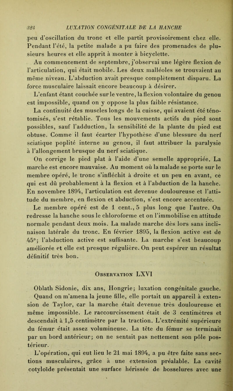 peu d’oscillation du tronc et elle partit provisoirement chez elle. Pendant l’été, la petite malade a pu faire des promenades de plu- sieurs heures et elle apprit à monter à bicyclette. Au commencement de septembre, j’observai une légère flexion de l’articulation, qui était mobile. Les deux malléoles se trouvaient au même niveau. L’abduction avait presque complètement disparu. La force musculaire laissait encore beaucoup à désirer. L’enfant étant couchée sur le ventre, la flexion volontaire du genou est impossible, quand on y oppose la plus faible résistance. La continuité des muscles longs de la cuisse, qui avaient été téno- tomisés, s’est rétablie. Tous les mouvements actifs du pied sont possibles, sauf l’adduction, la sensibilité de la plante du pied est obtuse. Comme il faut écarter l’hypothèse d’une blessure du nerf sciatique poplité interne au genou, il faut attribuer la paralysie à l’allongement brusque du nerf sciatique. On corrige le pied plat à l’aide d’une semelle appropriée. La marche est encore mauvaise. Au moment où lamalade se porte sur le membre opéré, le tronc s’infléchit à droite et un peu en avant, ce qui est dû probablement à la flexion et à l’abduction de la hanche. En novembre 1894, l’articulation est devenue douloureuse et l’atti- tude du membre, en flexion et abduction, s’est encore accentuée. Le membre opéré est de 1 cent., 5 plus long que l’autre. On redresse la hanche sous le chloroforme et on l’immobilise en attitude normale pendant deux mois. La malade marche dès lors sans incli- naison latérale du tronc. En février 1895, la flexion active est de 45°; l’abduction active est suffisante. La marche s’est beaucoup améliorée et elle est presque régulière. On peut espérer un résultat définitif très bon. Observation LXVI Oblath Sidonie, dix ans, Hongrie; luxation congénitale gauche. Quand on m’amena la jeune fille, elle portait un appareil à exten- sion de Taylor, car la marche était devenue très douloureuse et même impossible. Le raccourcissement était de 3 centimètres et descendait à 1,5 centimètre par la traction. L’extrémité supérieure du fémur était assez volumineuse. La tête du fémur se terminait par un bord antérieur; on ne sentait pas nettement son pôle pos- térieur. L’opération, qui eut lieu le 21 mai 1894, a pu être faite sans sec- tions musculaires, grâce à une extension préalable. La cavité cotyloïde présentait une surface hérissée de bosselures avec une