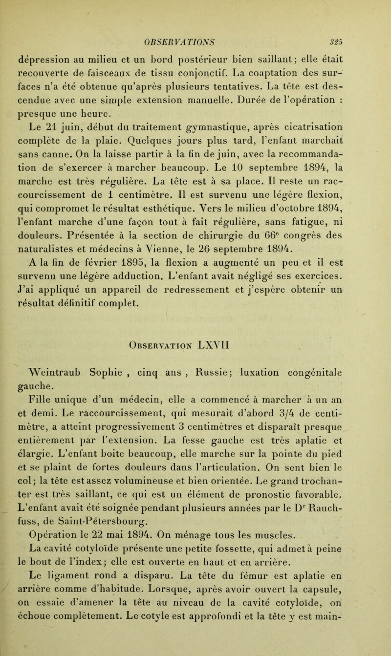 dépression au milieu et un bord postérieur bien saillant; elle était recouverte de faisceaux de tissu conjonctif. La coaptation des sur- faces n’a été obtenue qu’après plusieurs tentatives. La tête est des- cendue avec une simple extension manuelle. Durée de l’opération : presque une heure. Le 21 juin, début du traitement gymnastique, après cicatrisation complète de la plaie. Quelques jours plus tard, l’enfant marchait sans canne. On la laisse partir à la lin de juin, avec la recommanda- tion de s’exercer à marcher beaucoup. Le 10 septembre 1894, la marche est très régulière. La tête est à sa place. Il reste un rac- courcissement de 1 centimètre. Il est survenu une légère flexion, qui compromet le résultat esthétique. Vers le milieu d’octobre 1894, l’enfant marche d’une façon tout à fait régulière, sans fatigue, ni douleurs. Présentée à la section de chirurgie du 66e congrès des naturalistes et médecins à Vienne, le 26 septembre 1894. A la lin de février 1895, la flexion a augmenté un peu et il est survenu une légère adduction. L’enfant avait négligé ses exercices. J’ai appliqué un appareil de redressement et j’espère obtenir un résultat définitif complet. Observation LXVII Weintraub Sophie , cinq ans , Russie; luxation congénitale gauche. Fille unique d’un médecin, elle a commencé à marcher à un an et demi. Le raccourcissement, qui mesurait d’abord 3/4 de centi- mètre, a atteint progressivement 3 centimètres et disparaît presque entièrement par l’extension. La fesse gauche est très aplatie et élargie. L’enfant boite beaucoup, elle marche sur la pointe du pied et se plaint de fortes douleurs dans l’articulation. On sent bien le col; la tête est assez volumineuse et bien orientée. Le grand trochan- ter est très saillant, ce qui est un élément de pronostic favorable. L’enfant avait été soignée pendant plusieurs années par le Dr R.auch- fuss, de Saint-Pétersbourg. Opération le 22 mai 1894. On ménage tous les muscles. La cavité cotyloïde présente une petite fossette, qui admet à peine le bout de l’index; elle est ouverte en haut et en arrière. Le ligament rond a disparu. La tête du fémur est aplatie en arrière comme d’habitude. Lorsque, après avoir ouvert la capsule, on essaie d’amener la tête au niveau de la cavité cotyloïde, on échoue complètement. Le cotyle est approfondi et la tête y est main-