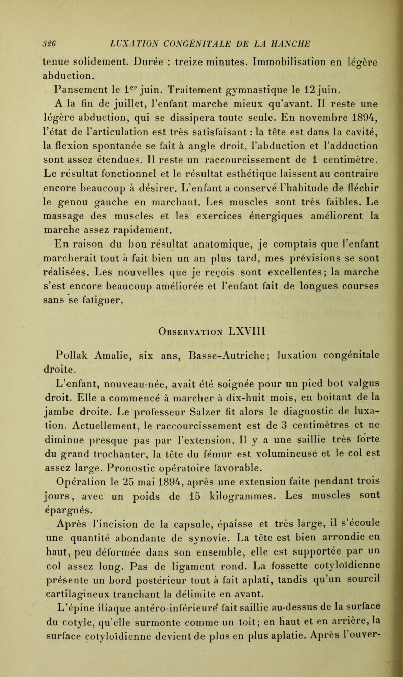 tenue solidement. Durée : treize minutes. Immobilisation en légère abduction. Pansement le 1er juin. Traitement gymnastique le 12 juin. A la fin de juillet, l’enfant marche mieux qu’avant. Il reste une légère abduction, qui se dissipera toute seule. En novembre 1894, l’état de l’articulation est très satisfaisant : la tête est dans la cavité, la flexion spontanée se fait à angle droit, l’abduction et l’adduction sont assez étendues. Il reste un raccourcissement de 1 centimètre. Le résultat fonctionnel et le résultat esthétique laissent au contraire encore beaucoup à désirer. L’enfant a conservé l’habitude de fléchir le genou gauche en marchant. Les muscles sont très faibles. Le massage des muscles et les exercices énergiques améliorent la marche assez rapidement. En raison du bon résultat anatomique, je comptais que l’enfant marcherait tout à fait bien un an plus tard, mes prévisions se sont réalisées. Les nouvelles que je reçois sont excellentes; la marche s’est encore beaucoup améliorée et l’enfant fait de longues courses sans se fatiguer. Observation LXVIII Pollak Amalie, six ans, Basse-Autriche; luxation congénitale droite. L’enfant, nouveau-née, avait été soignée pour un pied bot valgus droit. Elle a commencé à marcher à dix-huit mois, en boitant de la jambe droite. Le professeur Salzer fit alors le diagnostic de luxa- tion. Actuellement, le raccourcissement est de 3 centimètres et ne diminue presque pas par l’extension. Il y a une saillie très forte du grand trochanter, la tête du fémur est volumineuse et le col est assez large. Pronostic opératoire favorable. Opération le 25 mai 1894, après une extension faite pendant trois jours, avec un poids de 15 kilogrammes. Les muscles sont épargnés. Après l’incision de la capsule, épaisse et très large, il s’écoule une quantité abondante de synovie. La tête est bien arrondie en haut, peu déformée dans son ensemble, elle est supportée par un col assez long. Pas de ligament rond. La fossette cotyloïdienne présente un bord postérieur tout à fait aplati, tandis qu’un sourcil cartilagineux tranchant la délimite en avant. L’épine iliaque antéro-inférieure* fait saillie au-dessus de la surface du cotyle, qu’elle surmonte comme un toit; en haut et en arrière, la surface cotyloïdienne devient de plus en plus aplatie. Après l’ouver-