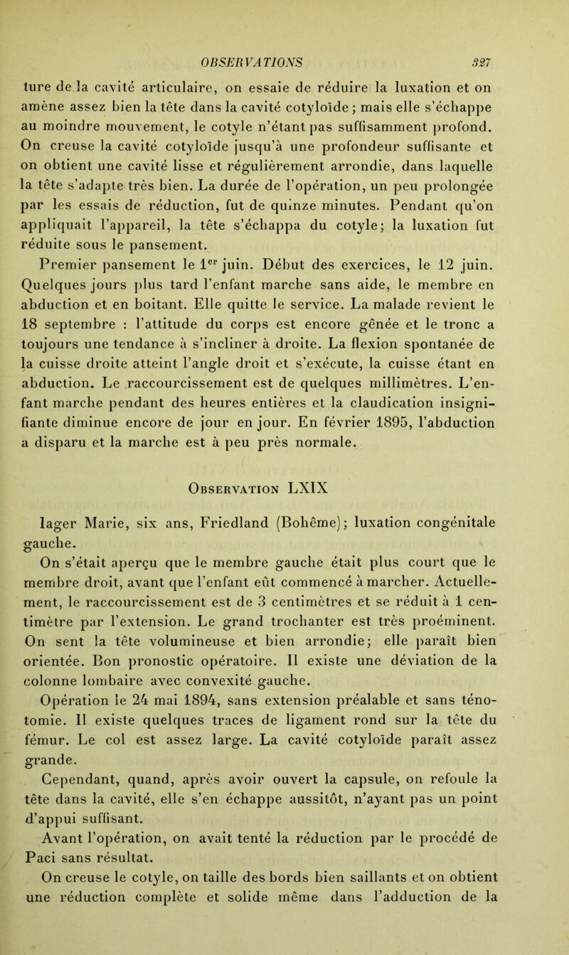 ture de la cavité articulaire, on essaie de réduire la luxation et on amène assez bien la tête dans la cavité cotyloïde ; mais elle s’échappe au moindre mouvement, le cotyle n’étant pas suffisamment profond. On creuse la cavité cotyloïde jusqu’à une profondeur suffisante et on obtient une cavité lisse et régulièrement arrondie, dans laquelle la tête s’adapte très bien. La durée de l’opération, un peu prolongée par les essais de réduction, fut de quinze minutes. Pendant qu’on appliquait l’appareil, la tête s’échappa du cotyle; la luxation fut réduite sous le pansement. Premier pansement le 1er juin. Début des exercices, le 12 juin. Quelques jours plus tard l’enfant marche sans aide, le membre en abduction et en boitant. Elle quitte le service. La malade revient le 18 septembre : l’attitude du corps est encore gênée et le tronc a toujours une tendance à s’incliner à droite. La flexion spontanée de la cuisse droite atteint l’angle droit et s’exécute, la cuisse étant en abduction. Le raccourcissement est de quelques millimètres. L’en- fant marche pendant des heures entières et la claudication insigni- fiante diminue encore de jour en jour. En février 1895, l’abduction a disparu et la marche est à peu près normale. Observation LXIX Iager Marie, six ans, Friedland (Bohême); luxation congénitale gauche. On s’était aperçu que le membre gauche était plus court que le membre droit, avant que l’enfant eût commencé à marcher. Actuelle- ment, le raccourcissement est de 3 centimètres et se réduit à 1 cen- timètre par l’extension. Le grand trochanter est très proéminent. On sent la tête volumineuse et bien arrondie; elle paraît bien orientée. Bon pronostic opératoire. Il existe une déviation de la colonne lombaire avec convexité gauche. Opération le 24 mai 1894, sans extension préalable et sans téno- tomie. 11 existe quelques traces de ligament rond sur la tête du fémur. Le col est assez large. La cavité cotyloïde paraît assez grande. Cependant, quand, après avoir ouvert la capsule, on refoule la tête dans la cavité, elle s’en échappe aussitôt, n’ayant pas un point d’appui suffisant. Avant l’opération, on avait tenté la réduction par le procédé de Paci sans résultat. On creuse le cotyle, on taille des bords bien saillants et on obtient une réduction complète et solide même dans l’adduction de la