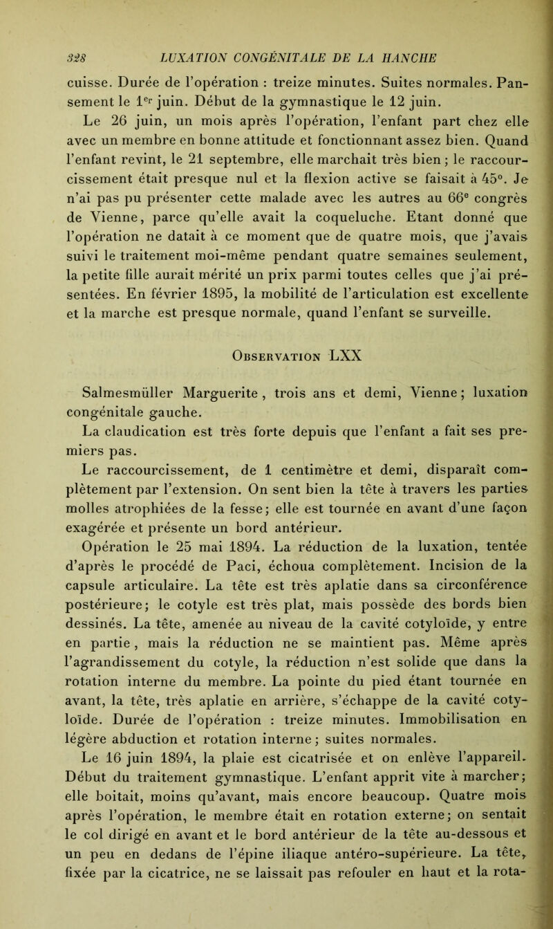cuisse. Durée de l’opération : treize minutes. Suites normales. Pan- sement le 1er juin. Début de la gymnastique le 12 juin. Le 26 juin, un mois après l’opération, l’enfant part chez elle avec un membre en bonne attitude et fonctionnant assez bien. Quand l’enfant revint, le 21 septembre, elle marchait très bien ; le raccour- cissement était presque nul et la flexion active se faisait à 45°. Je n’ai pas pu présenter cette malade avec les autres au 66e congrès de Vienne, parce qu’elle avait la coqueluche. Etant donné que l’opération ne datait à ce moment que de quatre mois, que j’avais suivi le traitement moi-même pendant quatre semaines seulement, la petite fille aurait mérité un prix parmi toutes celles que j’ai pré- sentées. En février 1895, la mobilité de l’articulation est excellente et la marche est presque normale, quand l’enfant se surveille. Observation LXX Salmesmüller Marguerite , trois ans et demi, Vienne ; luxation congénitale gauche. La claudication est très forte depuis que l’enfant a fait ses pre- miers pas. Le raccourcissement, de 1 centimètre et demi, disparaît com- plètement par l’extension. On sent bien la tête à travers les parties molles atrophiées de la fesse; elle est tournée en avant d’une façon exagérée et présente un bord antérieur. Opération le 25 mai 1894. La réduction de la luxation, tentée d’après le procédé de Paci, échoua complètement. Incision de la capsule articulaire. La tête est très aplatie dans sa circonférence postérieure; le cotyle est très plat, mais possède des bords bien dessinés. La tête, amenée au niveau de la cavité cotyloïde, y entre en partie, mais la réduction ne se maintient pas. Même après l’agrandissement du cotyle, la réduction n’est solide que dans la rotation interne du membre. La pointe du pied étant tournée en avant, la tête, très aplatie en arrière, s’échappe de la cavité coty- loïde. Durée de l’opération : treize minutes. Immobilisation en légère abduction et rotation interne; suites normales. Le 16 juin 1894, la plaie est cicatrisée et on enlève l’appareil. Début du traitement gymnastique. L’enfant apprit vite à marcher; elle boitait, moins qu’avant, mais encore beaucoup. Quatre mois après l’opération, le membre était en rotation externe; on sentait le col dirigé en avant et le bord antérieur de la tête au-dessous et un peu en dedans de l’épine iliaque antéro-supérieure. La tête, fixée par la cicatrice, ne se laissait pas refouler en haut et la rota-