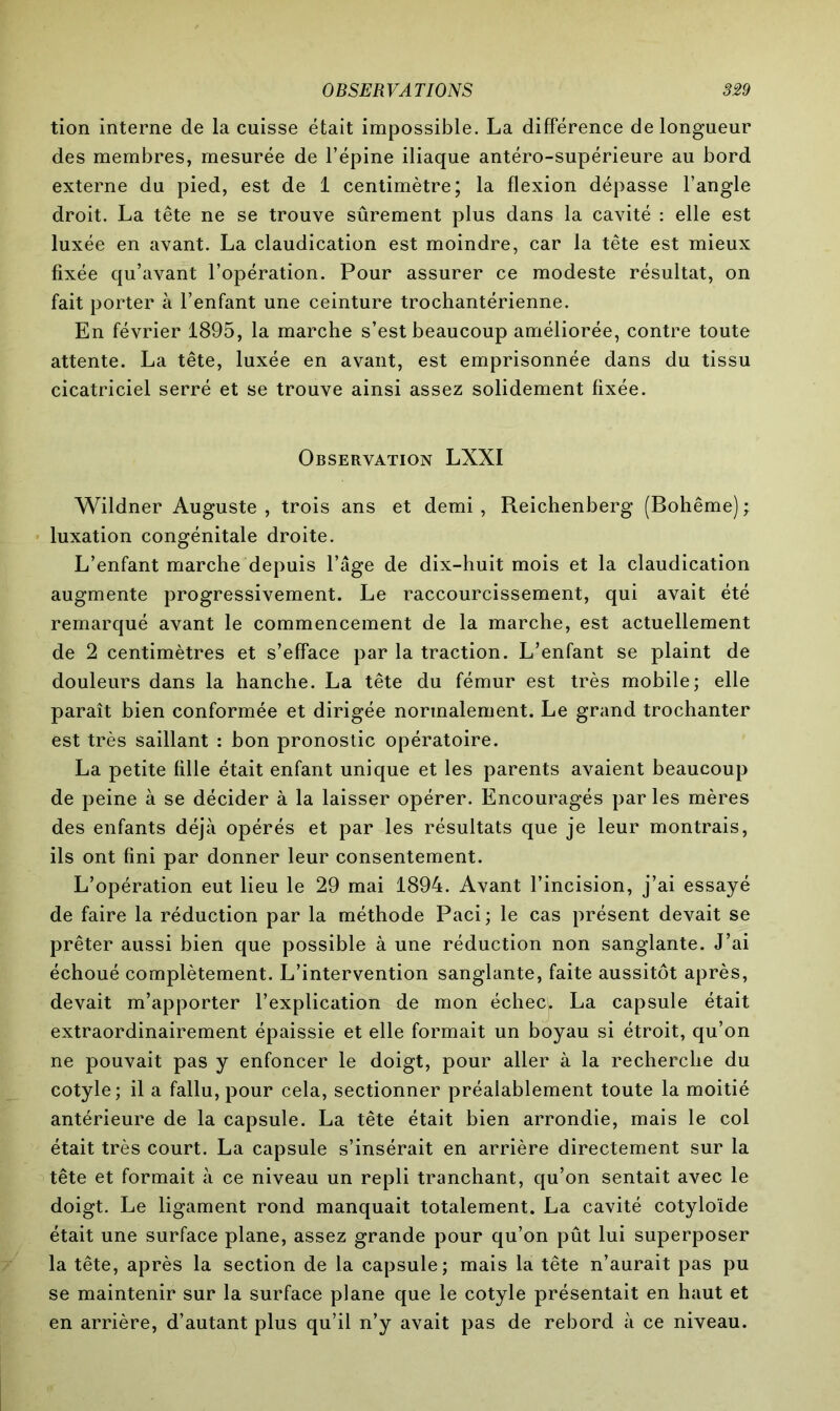 tion interne de la cuisse était impossible. La différence de longueur des membres, mesurée de l’épine iliaque antéro-supérieure au bord externe du pied, est de 1 centimètre; la flexion dépasse l’angle droit. La tête ne se trouve sûrement plus dans la cavité : elle est luxée en avant. La claudication est moindre, car la tête est mieux fixée qu’avant l’opération. Pour assurer ce modeste résultat, on fait porter à l’enfant une ceinture trochantérienne. En février 1895, la marche s’est beaucoup améliorée, contre toute attente. La tête, luxée en avant, est emprisonnée dans du tissu cicatriciel serré et se trouve ainsi assez solidement fixée. Observation LXXI Wildner Auguste, trois ans et demi, Reichenberg (Bohême); luxation congénitale droite. L’enfant marche depuis l’âge de dix-huit mois et la claudication augmente progressivement. Le raccourcissement, qui avait été remarqué avant le commencement de la marche, est actuellement de 2 centimètres et s’efface par la traction. L’enfant se plaint de douleurs dans la hanche. La tête du fémur est très mobile; elle paraît bien conformée et dirigée normalement. Le grand trochanter est très saillant : bon pronostic opératoire. La petite fille était enfant unique et les parents avaient beaucoup de peine à se décider à la laisser opérer. Encouragés par les mères des enfants déjà opérés et par les résultats que je leur montrais, ils ont fini par donner leur consentement. L’opération eut lieu le 29 mai 1894. Avant l’incision, j’ai essayé de faire la réduction par la méthode Paci ; le cas présent devait se prêter aussi bien que possible à une réduction non sanglante. J’ai échoué complètement. L’intervention sanglante, faite aussitôt après, devait m’apporter l’explication de mon échecl La capsule était extraordinairement épaissie et elle formait un boyau si étroit, qu’on ne pouvait pas y enfoncer le doigt, pour aller à la recherche du cotyle; il a fallu, pour cela, sectionner préalablement toute la moitié antérieure de la capsule. La tête était bien arrondie, mais le col était très court. La capsule s’insérait en arrière directement sur la tête et formait à ce niveau un repli tranchant, qu’on sentait avec le doigt. Le ligament rond manquait totalement. La cavité cotyloïde était une surface plane, assez grande pour qu’on pût lui superposer la tête, après la section de la capsule; mais la tête n’aurait pas pu se maintenir sur la surface plane que le cotyle présentait en haut et en arrière, d’autant plus qu’il n’y avait pas de rebord à ce niveau.