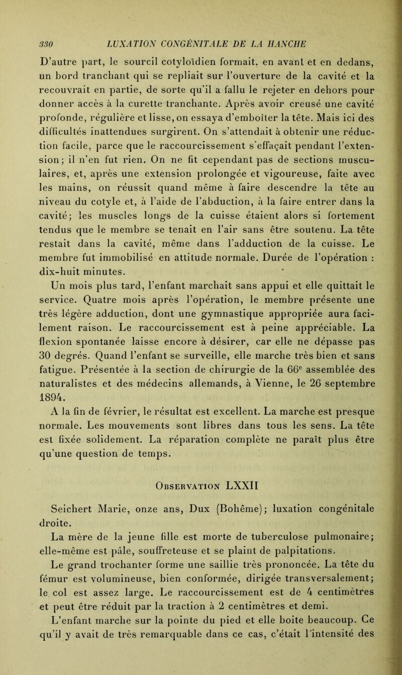 D’autre part, le sourcil cotyloîdien formait, en avant et en dedans, un bord tranchant qui se repliait sur l’ouverture de la cavité et la recouvrait en partie, de sorte qu’il a fallu le rejeter en dehors pour donner accès à la curette tranchante. Après avoir creusé une cavité profonde, régulière et lisse, on essaya d’emboîter la tête. Mais ici des difficultés inattendues surgirent. On s’attendait à obtenir une réduc- tion facile, parce que le raccourcissement s'effaçait pendant l’exten- sion; il n’en fut rien. On ne fit cependant pas de sections muscu- laires, et, après une extension prolongée et vigoureuse, faite avec les mains, on réussit quand même à faire descendre la tête au niveau du cotyle et, à l’aide de l’abduction, à la faire entrer dans la cavité; les muscles longs de la cuisse étaient alors si fortement tendus que le membre se tenait en l’air sans être soutenu. La tête restait dans la cavité, même dans l’adduction de la cuisse. Le membre fut immobilisé en attitude normale. Durée de l’opération : dix-huit minutes. Un mois plus tard, l’enfant marchait sans appui et elle quittait le service. Quatre mois après l’opération, le membre présente une très légère adduction, dont une gymnastique appropriée aura faci- lement raison. Le raccourcissement est à peine appréciable. La flexion spontanée laisse encore à désirer, car elle ne dépasse pas 30 degrés. Quand l’enfant se surveille, elle marche très bien et sans fatigue. Présentée à la section de chirurgie de la 66e assemblée des naturalistes et des médecins allemands, à Vienne, le 26 septembre 1894. A la fin de février, le résultat est excellent. La marche est presque normale. Les mouvements sont libres dans tous les sens. La tête est fixée solidement. La réparation complète ne paraît plus être qu’une question de temps. Observation LXXII Seichert Marie, onze ans, Dux (Bohême); luxation congénitale droite. La mère de la jeune fille est morte de tuberculose pulmonaire; elle-même est pale, souffreteuse et se plaint de palpitations. Le grand trochanter forme une saillie très prononcée. La tête du fémur est volumineuse, bien conformée, dirigée transversalement; le col est assez large. Le raccourcissement est de 4 centimètres et peut être réduit par la traction à 2 centimètres et demi. L’enfant marche sur la pointe du pied et elle boite beaucoup. Ce qu’il y avait de très remarquable dans ce cas, c’était Pintensité des
