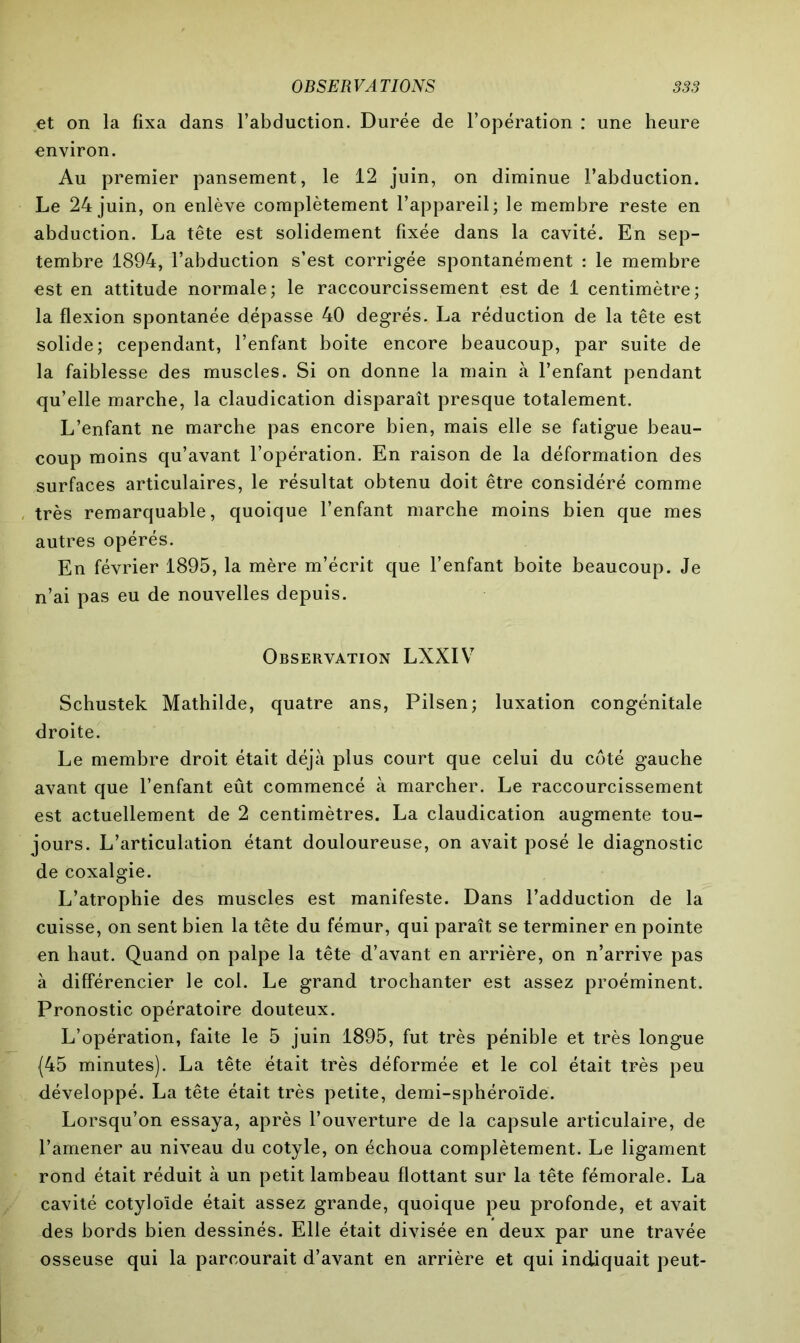 et on la fixa dans l’abduction. Durée de l’opération : une heure environ. Au premier pansement, le 12 juin, on diminue l’abduction. Le 24 juin, on enlève complètement l’appareil; le membre reste en abduction. La tête est solidement fixée dans la cavité. En sep- tembre 1894, l’abduction s’est corrigée spontanément : le membre est en attitude normale; le raccourcissement est de 1 centimètre; la flexion spontanée dépasse 40 degrés. La réduction de la tête est solide; cependant, l’enfant boite encore beaucoup, par suite de la faiblesse des muscles. Si on donne la main à l’enfant pendant qu’elle marche, la claudication disparaît presque totalement. L’enfant ne marche pas encore bien, mais elle se fatigue beau- coup moins qu’avant l’opération. En raison de la déformation des surfaces articulaires, le résultat obtenu doit être considéré comme très remarquable, quoique l’enfant marche moins bien que mes autres opérés. En février 1895, la mère m’écrit que l’enfant boite beaucoup. Je n’ai pas eu de nouvelles depuis. Observation LXXIV Schustek Mathilde, quatre ans, Pilsen; luxation congénitale droite. Le membre droit était déjà plus court que celui du côté gauche avant que l’enfant eût commencé à marcher. Le raccourcissement est actuellement de 2 centimètres. La claudication augmente tou- jours. L’articulation étant douloureuse, on avait posé le diagnostic de coxalgie. L’atrophie des muscles est manifeste. Dans l’adduction de la cuisse, on sent bien la tête du fémur, qui paraît se terminer en pointe en haut. Quand on palpe la tête d’avant en arrière, on n’arrive pas à différencier le col. Le grand trochanter est assez proéminent. Pronostic opératoire douteux. L’opération, faite le 5 juin 1895, fut très pénible et très longue {45 minutes). La tête était très déformée et le col était très peu développé. La tête était très petite, demi-sphéroïde. Lorsqu’on essaya, après l’ouverture de la capsule articulaire, de l’amener au niveau du cotyle, on échoua complètement. Le ligament rond était réduit à un petit lambeau flottant sur la tête fémorale. La cavité cotyloïde était assez grande, quoique peu profonde, et avait des bords bien dessinés. Elle était divisée en deux par une travée osseuse qui la parcourait d’avant en arrière et qui indiquait peut-