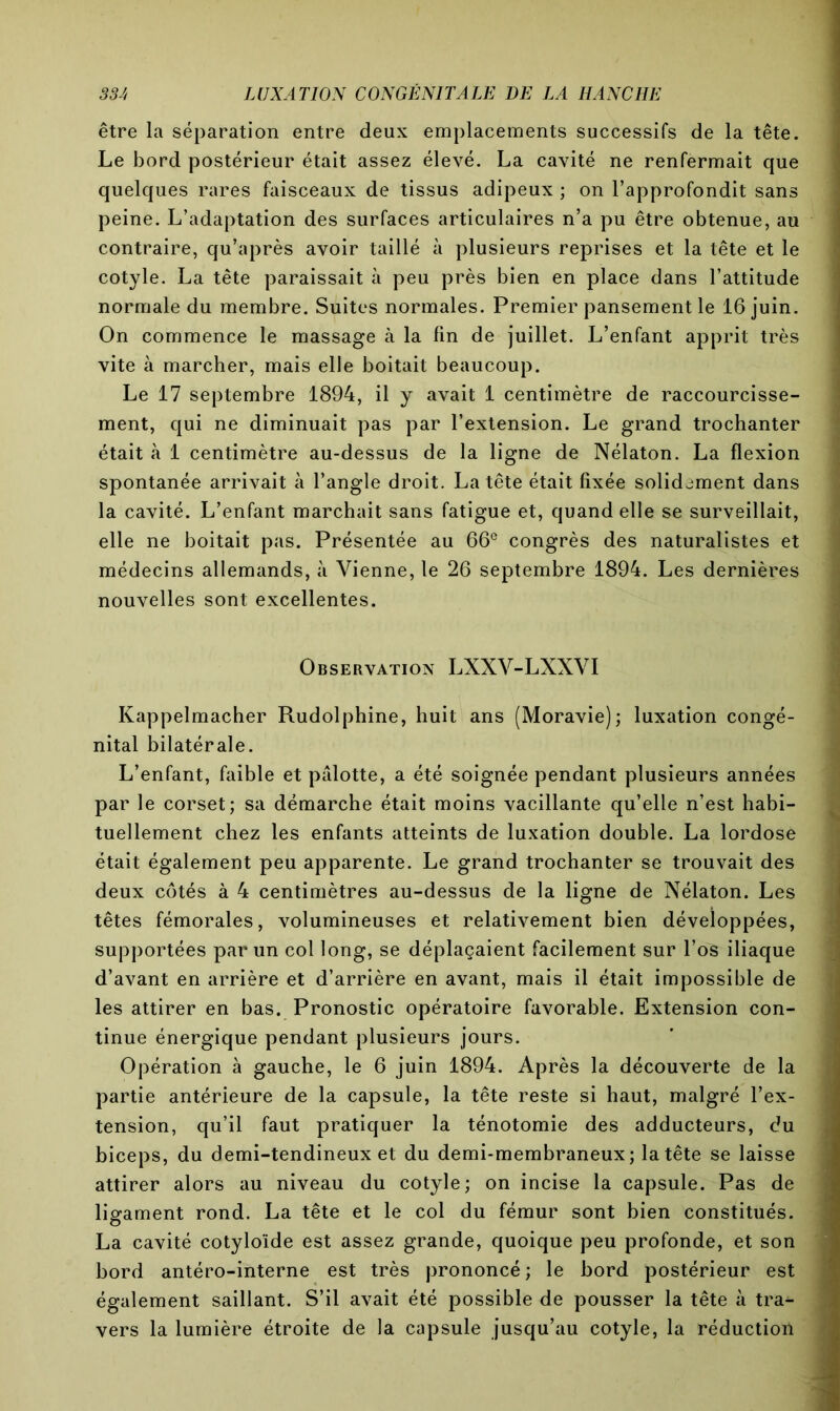 être la séparation entre deux emplacements successifs de la tête. Le bord postérieur était assez élevé. La cavité ne renfermait que quelques rares faisceaux de tissus adipeux ; on l’approfondit sans peine. L’adaptation des surfaces articulaires n’a pu être obtenue, au contraire, qu’après avoir taillé à plusieurs reprises et la tête et le cotyle. La tête paraissait à peu près bien en place dans l’attitude normale du membre. Suites normales. Premier pansement le 16 juin. On commence le massage à la lin de juillet. L’enfant apprit très vite à marcher, mais elle boitait beaucoup. Le 17 septembre 1894, il y avait 1 centimètre de raccourcisse- ment, qui ne diminuait pas par l’extension. Le grand trochanter était à 1 centimètre au-dessus de la ligne de Nélaton. La flexion spontanée arrivait à l’angle droit. La tête était fixée solidement dans la cavité. L’enfant marchait sans fatigue et, quand elle se surveillait, elle ne boitait pas. Présentée au 66e congrès des naturalistes et médecins allemands, à Vienne, le 26 septembre 1894. Les dernières nouvelles sont excellentes. Observation LXXV-LXXVI Kappelmacher Rudolphine, huit ans (Moravie); luxation congé- nital bilatérale. L’enfant, faible et pâlotte, a été soignée pendant plusieurs années par le corset; sa démarche était moins vacillante qu’elle n’est habi- tuellement chez les enfants atteints de luxation double. La lordose était également peu apparente. Le grand trochanter se trouvait des deux côtés à 4 centimètres au-dessus de la ligne de Nélaton. Les têtes fémorales, volumineuses et relativement bien développées, supportées par un col long, se déplaçaient facilement sur l’os iliaque d’avant en arrière et d’arrière en avant, mais il était impossible de les attirer en bas. Pronostic opératoire favorable. Extension con- tinue énergique pendant plusieurs jours. Opération à gauche, le 6 juin 1894. Après la découverte de la partie antérieure de la capsule, la tête reste si haut, malgré l’ex- tension, qu’il faut pratiquer la ténotomie des adducteurs, du biceps, du demi-tendineux et du demi-membraneux; la tête se laisse attirer alors au niveau du cotyle; on incise la capsule. Pas de ligament rond. La tête et le col du fémur sont bien constitués. La cavité cotyloïde est assez grande, quoique peu profonde, et son bord antéro-interne est très prononcé; le bord postérieur est également saillant. S’il avait été possible de pousser la tête à tra- vers la lumière étroite de la capsule jusqu’au cotyle, la réduction