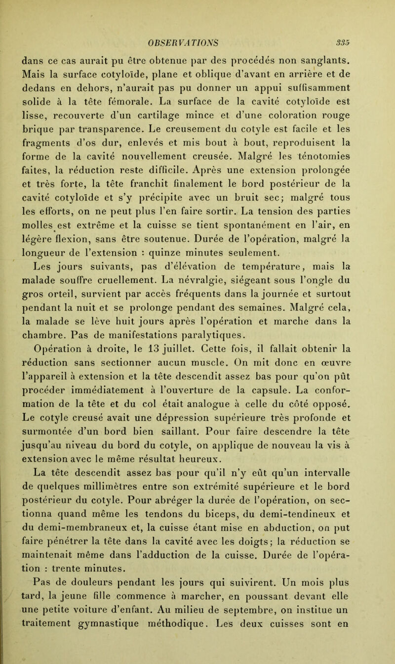 dans ce cas aurait pu être obtenue par des procédés non sanglants. Mais la surface cotyloïde, plane et oblique d’avant en arrière et de dedans en dehors, n’aurait pas pu donner un appui suffisamment solide à la tête fémorale. La surface de la cavité cotyloïde est lisse, recouverte d’un cartilage mince et. d’une coloration rouge brique par transparence. Le creusement du cotyle est facile et les fragments d’os dur, enlevés et mis bout à bout, reproduisent la forme de la cavité nouvellement creusée. Malgré les ténotomies faites, la réduction reste difficile. Après une extension prolongée et très forte, la tête franchit finalement le bord postérieur de la cavité cotyloïde et s’y précipite avec un bruit sec; malgré tous les efforts, on ne peut plus l’en faire sortir. La tension des parties molles est extrême et la cuisse se tient spontanément en l’air, en légère flexion, sans être soutenue. Durée de l’opération, malgré la longueur de l’extension : quinze minutes seulement. Les jours suivants, pas d’élévation de température, mais la malade souffre cruellement. La névralgie, siégeant sous l’ongle du gros orteil, survient par accès fréquents dans la journée et surtout pendant la nuit et se prolonge pendant des semaines. Malgré cela, la malade se lève huit jours après l’opération et marche dans la chambre. Pas de manifestations paralytiques. Opération à droite, le 13 juillet. Cette fois, il fallait obtenir la réduction sans sectionner aucun muscle. On mit donc en œuvre l’appareil à extension et la tête descendit assez bas pour qu’on pût procéder immédiatement à l’ouverture de la capsule. La confor- mation de la tête et du col était analogue à celle du côté opposé. Le cotyle creusé avait une dépression supérieure très profonde et surmontée d’un bord bien saillant. Pour faire descendre la tête jusqu’au niveau du bord du cotyle, on applique de nouveau la vis à extension avec le même résultat heureux. La tête descendit assez bas pour qu’il n’y eût qu’un intervalle de quelques millimètres entre son extrémité supérieure et le bord postérieur du cotyle. Pour abréger la durée de l’opération, on sec- tionna quand même les tendons du biceps, du demi-tendineux et du demi-membraneux et, la cuisse étant mise en abduction, on put faire pénétrer la tête dans la cavité avec les doigts; la réduction se maintenait même dans l’adduction de la cuisse. Durée de l’opéra- tion : trente minutes. Pas de douleurs pendant les jours qui suivirent. Un mois plus tard, la jeune fille commence à marcher, en poussant devant elle une petite voiture d’enfant. Au milieu de septembre, on institue un traitement gymnastique méthodique. Les deux cuisses sont en
